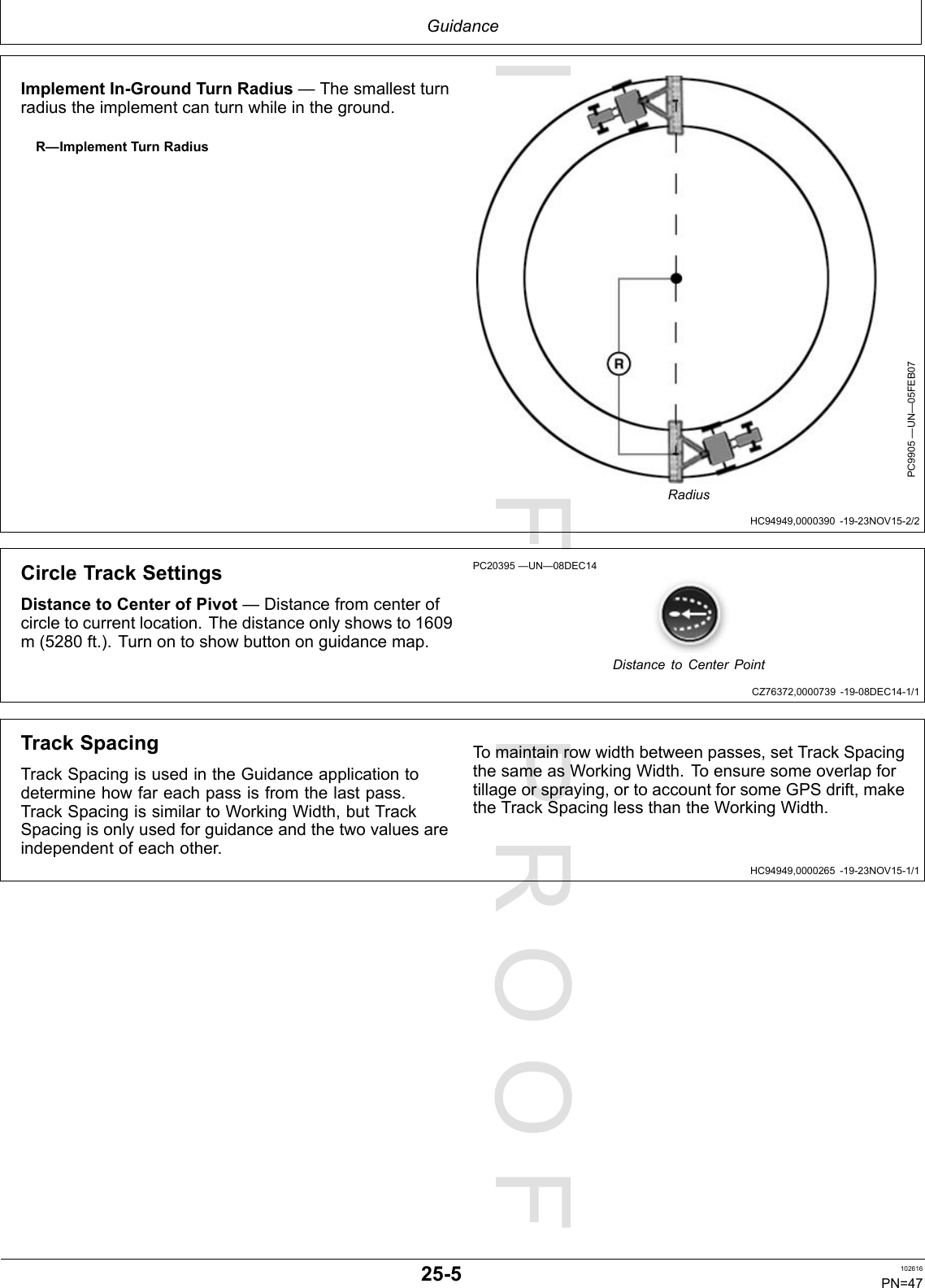 PROOFPROOFGuidanceHC94949,0000390-19-23NOV15-2/2CZ76372,0000739-19-08DEC14-1/1HC94949,0000265-19-23NOV15-1/1ImplementIn-GroundTurnRadius—Thesmallestturnradiustheimplementcanturnwhileintheground.R—ImplementTurnRadiusPC9905—UN—05FEB07RadiusCircleTrackSettingsDistancetoCenterofPivot—Distancefromcenterofcircletocurrentlocation.Thedistanceonlyshowsto1609m(5280ft.).Turnontoshowbuttononguidancemap.PC20395—UN—08DEC14DistancetoCenterPointTrackSpacingTrackSpacingisusedintheGuidanceapplicationtodeterminehowfareachpassisfromthelastpass.TrackSpacingissimilartoWorkingWidth,butTrackSpacingisonlyusedforguidanceandthetwovaluesareindependentofeachother.Tomaintainrowwidthbetweenpasses,setTrackSpacingthesameasWorkingWidth.T oensuresomeoverlapfortillageorspraying,ortoaccountforsomeGPSdrift,maketheTrackSpacinglessthantheWorkingWidth.25-5102616PN=47