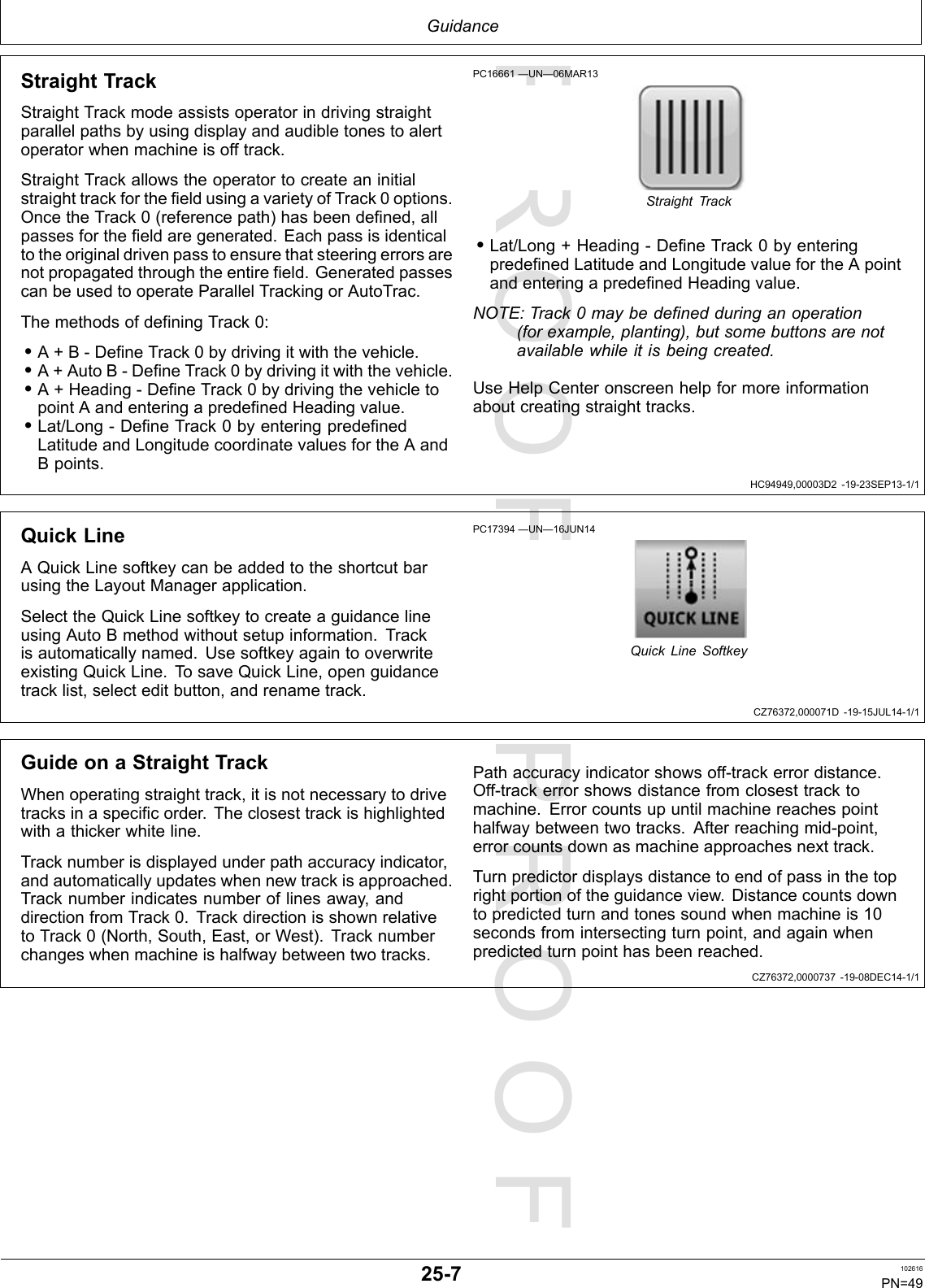 PROOFPROOFGuidanceHC94949,00003D2-19-23SEP13-1/1CZ76372,000071D-19-15JUL14-1/1CZ76372,0000737-19-08DEC14-1/1StraightTrackStraightTrackmodeassistsoperatorindrivingstraightparallelpathsbyusingdisplayandaudibletonestoalertoperatorwhenmachineisofftrack.StraightTrackallowstheoperatortocreateaninitialstraighttrackforthefieldusingavarietyofTrack0options.OncetheTrack0(referencepath)hasbeendefined,allpassesforthefieldaregenerated.Eachpassisidenticaltotheoriginaldrivenpasstoensurethatsteeringerrorsarenotpropagatedthroughtheentirefield.GeneratedpassescanbeusedtooperateParallelTrackingorAutoTrac.ThemethodsofdefiningTrack0:•A+B-DefineTrack0bydrivingitwiththevehicle.•A+AutoB-DefineTrack0bydrivingitwiththevehicle.•A+Heading-DefineTrack0bydrivingthevehicletopointAandenteringapredefinedHeadingvalue.•Lat/Long-DefineTrack0byenteringpredefinedLatitudeandLongitudecoordinatevaluesfortheAandBpoints.PC16661—UN—06MAR13StraightTrack•Lat/Long+Heading-DefineTrack0byenteringpredefinedLatitudeandLongitudevaluefortheApointandenteringapredefinedHeadingvalue.NOTE:Track0maybedefinedduringanoperation(forexample,planting),butsomebuttonsarenotavailablewhileitisbeingcreated.UseHelpCenteronscreenhelpformoreinformationaboutcreatingstraighttracks.QuickLineAQuickLinesoftkeycanbeaddedtotheshortcutbarusingtheLayoutManagerapplication.SelecttheQuickLinesoftkeytocreateaguidancelineusingAutoBmethodwithoutsetupinformation.Trackisautomaticallynamed.UsesoftkeyagaintooverwriteexistingQuickLine.TosaveQuickLine,openguidancetracklist,selecteditbutton,andrenametrack.PC17394—UN—16JUN14QuickLineSoftkeyGuideonaStraightTrackWhenoperatingstraighttrack,itisnotnecessarytodrivetracksinaspecificorder.Theclosesttrackishighlightedwithathickerwhiteline.Tracknumberisdisplayedunderpathaccuracyindicator,andautomaticallyupdateswhennewtrackisapproached.Tracknumberindicatesnumberoflinesaway,anddirectionfromTrack0.TrackdirectionisshownrelativetoTrack0(North,South,East,orWest).Tracknumberchangeswhenmachineishalfwaybetweentwotracks.Pathaccuracyindicatorshowsoff-trackerrordistance.Off-trackerrorshowsdistancefromclosesttracktomachine.Errorcountsupuntilmachinereachespointhalfwaybetweentwotracks.Afterreachingmid-point,errorcountsdownasmachineapproachesnexttrack.Turnpredictordisplaysdistancetoendofpassinthetoprightportionoftheguidanceview.Distancecountsdowntopredictedturnandtonessoundwhenmachineis10secondsfromintersectingturnpoint,andagainwhenpredictedturnpointhasbeenreached.25-7102616PN=49