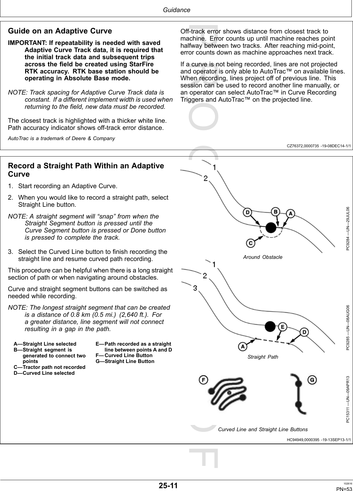 PROOFPROOFGuidanceCZ76372,0000735-19-08DEC14-1/1HC94949,0000395-19-13SEP13-1/1GuideonanAdaptiveCurveIMPORTANT :IfrepeatabilityisneededwithsavedAdaptiveCurveTrackdata,itisrequiredthattheinitialtrackdataandsubsequenttripsacrossthefieldbecreatedusingStarFireRTKaccuracy.RTKbasestationshouldbeoperatinginAbsoluteBasemode.NOTE:TrackspacingforAdaptiveCurveTrackdataisconstant.Ifadifferentimplementwidthisusedwhenreturningtothefield,newdatamustberecorded.Theclosesttrackishighlightedwithathickerwhiteline.Pathaccuracyindicatorshowsoff-trackerrordistance.Off-trackerrorshowsdistancefromclosesttracktomachine.Errorcountsupuntilmachinereachespointhalfwaybetweentwotracks.Afterreachingmid-point,errorcountsdownasmachineapproachesnexttrack.Ifacurveisnotbeingrecorded,linesarenotprojectedandoperatorisonlyabletoAutoTrac™onavailablelines.Whenrecording,linesprojectoffofpreviousline.Thissessioncanbeusedtorecordanotherlinemanually,oranoperatorcanselectAutoTrac™inCurveRecordingTriggersandAutoTrac™ontheprojectedline.AutoTracisatrademarkofDeere&amp;CompanyRecordaStraightPathWithinanAdaptiveCurve1.StartrecordinganAdaptiveCurve.2.Whenyouwouldliketorecordastraightpath,selectStraightLinebutton.NOTE:Astraightsegmentwill“snap”fromwhentheStraightSegmentbuttonispresseduntiltheCurveSegmentbuttonispressedorDonebuttonispressedtocompletethetrack.3.SelecttheCurvedLinebuttontofinishrecordingthestraightlineandresumecurvedpathrecording.Thisprocedurecanbehelpfulwhenthereisalongstraightsectionofpathorwhennavigatingaroundobstacles.Curveandstraightsegmentbuttonscanbeswitchedasneededwhilerecording.NOTE:Thelongeststraightsegmentthatcanbecreatedisadistanceof0.8km(0.5mi.)(2,640ft.).Foragreaterdistance,linesegmentwillnotconnectresultinginagapinthepath.A—StraightLineselectedB—StraightsegmentisgeneratedtoconnecttwopointsC—TractorpathnotrecordedD—CurvedLineselectedE—PathrecordedasastraightlinebetweenpointsAandDF—CurvedLineButtonG—StraightLineButtonPC9284—UN—29JUL06AroundObstaclePC9285—UN—08AUG06StraightPathPC15311—UN—09APR13CurvedLineandStraightLineButtons25-11102616PN=53