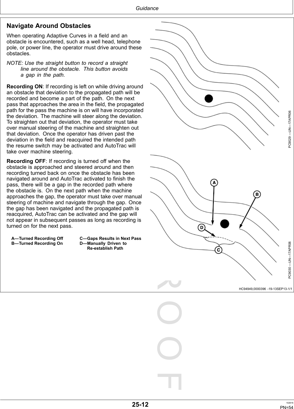 PROOFPROOFGuidanceHC94949,0000396-19-13SEP13-1/1NavigateAroundObstaclesWhenoperatingAdaptiveCurvesinafieldandanobstacleisencountered,suchasawellhead,telephonepole,orpowerline,theoperatormustdrivearoundtheseobstacles.NOTE:Usethestraightbuttontorecordastraightlinearoundtheobstacle.Thisbuttonavoidsagapinthepath.RecordingON:Ifrecordingisleftonwhiledrivingaroundanobstaclethatdeviationtothepropagatedpathwillberecordedandbecomeapartofthepath.Onthenextpassthatapproachestheareainthefield,thepropagatedpathforthepassthemachineisonwillhaveincorporatedthedeviation.Themachinewillsteeralongthedeviation.Tostraightenoutthatdeviation,theoperatormusttakeovermanualsteeringofthemachineandstraightenoutthatdeviation.OncetheoperatorhasdrivenpastthedeviationinthefieldandreacquiredtheintendedpaththeresumeswitchmaybeactivatedandAutoTracwilltakeovermachinesteering.RecordingOFF:IfrecordingisturnedoffwhentheobstacleisapproachedandsteeredaroundandthenrecordingturnedbackononcetheobstaclehasbeennavigatedaroundandAutoTracactivatedtofinishthepass,therewillbeagapintherecordedpathwheretheobstacleis.Onthenextpathwhenthemachineapproachesthegap,theoperatormusttakeovermanualsteeringofmachineandnavigatethroughthegap.Oncethegaphasbeennavigatedandthepropagatedpathisreacquired,AutoTraccanbeactivatedandthegapwillnotappearinsubsequentpassesaslongasrecordingisturnedonforthenextpass.A—TurnedRecordingOffB—TurnedRecordingOnC—GapsResultsinNextPassD—ManuallyDriventoRe-establishPathPC9029—UN—17APR06PC9030—UN—17APR0625-12102616PN=54