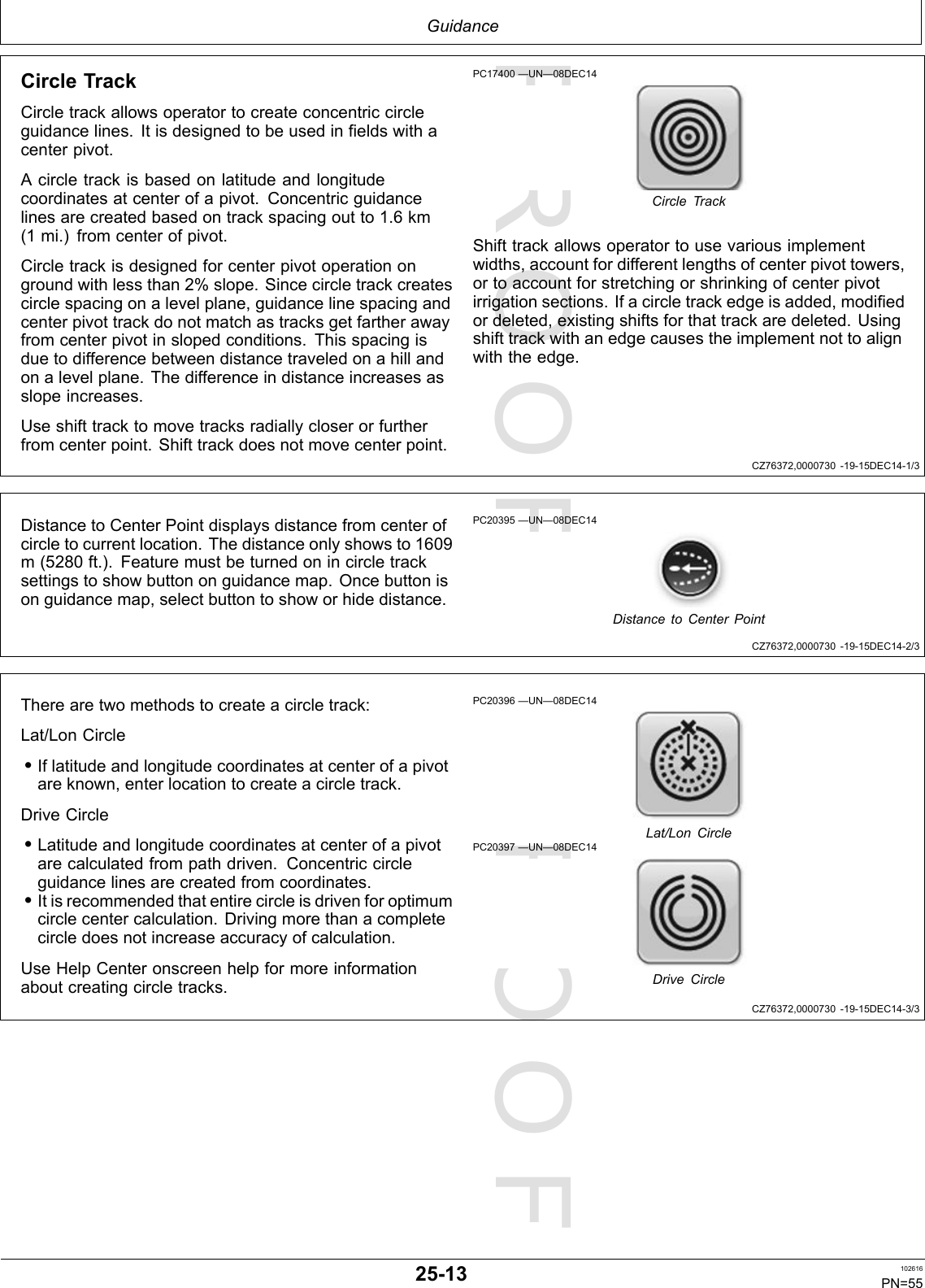 PROOFPROOFGuidanceCZ76372,0000730-19-15DEC14-1/3CZ76372,0000730-19-15DEC14-2/3CZ76372,0000730-19-15DEC14-3/3CircleTrackCircletrackallowsoperatortocreateconcentriccircleguidancelines.Itisdesignedtobeusedinfieldswithacenterpivot.Acircletrackisbasedonlatitudeandlongitudecoordinatesatcenterofapivot.Concentricguidancelinesarecreatedbasedontrackspacingoutto1.6km(1mi.)fromcenterofpivot.Circletrackisdesignedforcenterpivotoperationongroundwithlessthan2%slope.Sincecircletrackcreatescirclespacingonalevelplane,guidancelinespacingandcenterpivottrackdonotmatchastracksgetfartherawayfromcenterpivotinslopedconditions.Thisspacingisduetodifferencebetweendistancetraveledonahillandonalevelplane.Thedifferenceindistanceincreasesasslopeincreases.Useshifttracktomovetracksradiallycloserorfurtherfromcenterpoint.Shifttrackdoesnotmovecenterpoint.PC17400—UN—08DEC14CircleTrackShifttrackallowsoperatortousevariousimplementwidths,accountfordifferentlengthsofcenterpivottowers,ortoaccountforstretchingorshrinkingofcenterpivotirrigationsections.Ifacircletrackedgeisadded,modifiedordeleted,existingshiftsforthattrackaredeleted.Usingshifttrackwithanedgecausestheimplementnottoalignwiththeedge.DistancetoCenterPointdisplaysdistancefromcenterofcircletocurrentlocation.Thedistanceonlyshowsto1609m(5280ft.).Featuremustbeturnedonincircletracksettingstoshowbuttononguidancemap.Oncebuttonisonguidancemap,selectbuttontoshoworhidedistance.PC20395—UN—08DEC14DistancetoCenterPointTherearetwomethodstocreateacircletrack:Lat/LonCircle•Iflatitudeandlongitudecoordinatesatcenterofapivotareknown,enterlocationtocreateacircletrack.DriveCircle•Latitudeandlongitudecoordinatesatcenterofapivotarecalculatedfrompathdriven.Concentriccircleguidancelinesarecreatedfromcoordinates.•Itisrecommendedthatentirecircleisdrivenforoptimumcirclecentercalculation.Drivingmorethanacompletecircledoesnotincreaseaccuracyofcalculation.UseHelpCenteronscreenhelpformoreinformationaboutcreatingcircletracks.PC20396—UN—08DEC14Lat/LonCirclePC20397—UN—08DEC14DriveCircle25-13102616PN=55