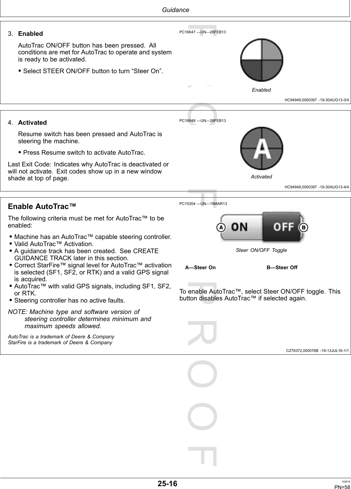PROOFPROOFGuidanceHC94949,0000397-19-30AUG13-3/4HC94949,0000397-19-30AUG13-4/4CZ76372,000076B-19-13JUL16-1/13.EnabledAutoTracON/OFFbuttonhasbeenpressed.AllconditionsaremetforAutoTractooperateandsystemisreadytobeactivated.•SelectSTEERON/OFFbuttontoturn“SteerOn”.PC16647—UN—26FEB13Enabled4.ActivatedResumeswitchhasbeenpressedandAutoTracissteeringthemachine.•PressResumeswitchtoactivateAutoTrac.LastExitCode:IndicateswhyAutoTracisdeactivatedorwillnotactivate.Exitcodesshowupinanewwindowshadeattopofpage.PC16648—UN—26FEB13ActivatedEnableAutoTrac™ThefollowingcriteriamustbemetforAutoTrac™tobeenabled:•MachinehasanAutoTrac™capablesteeringcontroller.•ValidAutoTrac™Activation.•Aguidancetrackhasbeencreated.SeeCREATEGUIDANCETRACKlaterinthissection.•CorrectStarFire™signallevelforAutoTrac™activationisselected(SF1,SF2,orRTK)andavalidGPSsignalisacquired.•AutoTrac™withvalidGPSsignals,includingSF1,SF2,orRTK.•Steeringcontrollerhasnoactivefaults.NOTE:Machinetypeandsoftwareversionofsteeringcontrollerdeterminesminimumandmaximumspeedsallowed.PC15304—UN—19MAR13SteerON/OFFToggleA—SteerOnB—SteerOffToenableAutoTrac™,selectSteerON/OFFtoggle.ThisbuttondisablesAutoTrac™ifselectedagain.AutoTracisatrademarkofDeere&amp;CompanyStarFireisatrademarkofDeere&amp;Company25-16102616PN=58