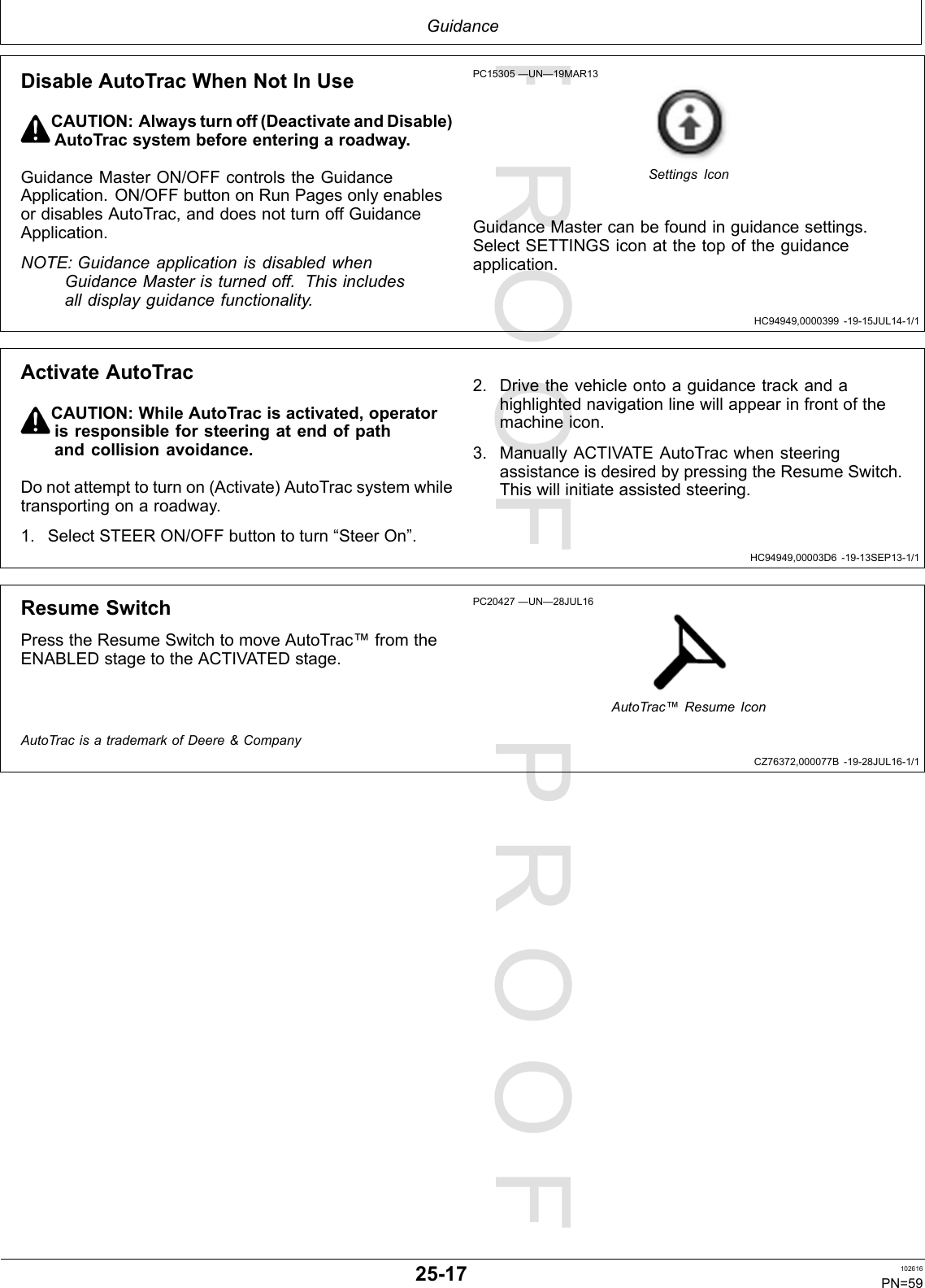 PROOFPROOFGuidanceHC94949,0000399-19-15JUL14-1/1HC94949,00003D6-19-13SEP13-1/1CZ76372,000077B-19-28JUL16-1/1DisableAutoTracWhenNotInUseCAUTION:Alwaysturnoff(DeactivateandDisable)AutoTracsystembeforeenteringaroadway.GuidanceMasterON/OFFcontrolstheGuidanceApplication.ON/OFFbuttononRunPagesonlyenablesordisablesAutoTrac,anddoesnotturnoffGuidanceApplication.NOTE:GuidanceapplicationisdisabledwhenGuidanceMasteristurnedoff.Thisincludesalldisplayguidancefunctionality.PC15305—UN—19MAR13SettingsIconGuidanceMastercanbefoundinguidancesettings.SelectSETTINGSiconatthetopoftheguidanceapplication.ActivateAutoTracCAUTION:WhileAutoTracisactivated,operatorisresponsibleforsteeringatendofpathandcollisionavoidance.Donotattempttoturnon(Activate)AutoTracsystemwhiletransportingonaroadway.1.SelectSTEERON/OFFbuttontoturn“SteerOn”.2.Drivethevehicleontoaguidancetrackandahighlightednavigationlinewillappearinfrontofthemachineicon.3.ManuallyACTIVATEAutoTracwhensteeringassistanceisdesiredbypressingtheResumeSwitch.Thiswillinitiateassistedsteering.ResumeSwitchPresstheResumeSwitchtomoveAutoTrac™fromtheENABLEDstagetotheACTIVATEDstage.PC20427—UN—28JUL16AutoTrac™ResumeIconAutoTracisatrademarkofDeere&amp;Company25-17102616PN=59