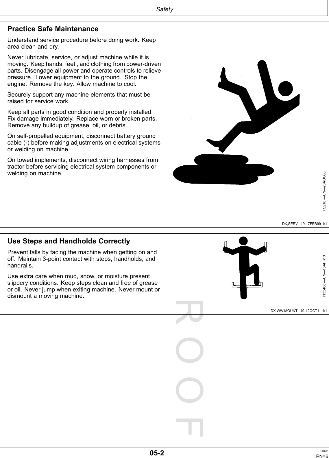 PROOFPROOFSafetyDX,SERV-19-17FEB99-1/1DX,WW,MOUNT-19-12OCT11-1/1PracticeSafeMaintenanceUnderstandserviceprocedurebeforedoingwork.Keepareacleananddry.Neverlubricate,service,oradjustmachinewhileitismoving.Keephands,feet,andclothingfrompower-drivenparts.Disengageallpowerandoperatecontrolstorelievepressure.Lowerequipmenttotheground.Stoptheengine.Removethekey.Allowmachinetocool.Securelysupportanymachineelementsthatmustberaisedforservicework.Keepallpartsingoodconditionandproperlyinstalled.Fixdamageimmediately.Replacewornorbrokenparts.Removeanybuildupofgrease,oil,ordebris.Onself-propelledequipment,disconnectbatterygroundcable(-)beforemakingadjustmentsonelectricalsystemsorweldingonmachine.Ontowedimplements,disconnectwiringharnessesfromtractorbeforeservicingelectricalsystemcomponentsorweldingonmachine.TS218—UN—23AUG88UseStepsandHandholdsCorrectlyPreventfallsbyfacingthemachinewhengettingonandoff.Maintain3-pointcontactwithsteps,handholds,andhandrails.Useextracarewhenmud,snow,ormoisturepresentslipperyconditions.Keepstepscleanandfreeofgreaseoroil.Neverjumpwhenexitingmachine.Nevermountordismountamovingmachine.T133468—UN—15APR1305-2102616PN=6