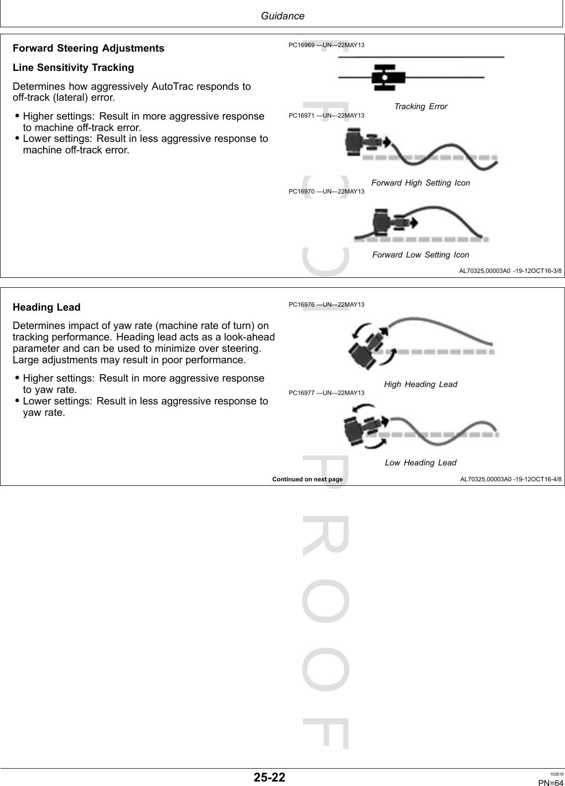 PROOFPROOFGuidanceAL70325,00003A0-19-12OCT16-3/8ContinuedonnextpageAL70325,00003A0-19-12OCT16-4/8ForwardSteeringAdjustmentsLineSensitivityTrackingDetermineshowaggressivelyAutoTracrespondstooff-track(lateral)error.•Highersettings:Resultinmoreaggressiveresponsetomachineoff-trackerror.•Lowersettings:Resultinlessaggressiveresponsetomachineoff-trackerror.PC16969—UN—22MAY13TrackingErrorPC16971—UN—22MAY13ForwardHighSettingIconPC16970—UN—22MAY13ForwardLowSettingIconHeadingLeadDeterminesimpactofyawrate(machinerateofturn)ontrackingperformance.Headingleadactsasalook-aheadparameterandcanbeusedtominimizeoversteering.Largeadjustmentsmayresultinpoorperformance.•Highersettings:Resultinmoreaggressiveresponsetoyawrate.•Lowersettings:Resultinlessaggressiveresponsetoyawrate.PC16976—UN—22MAY13HighHeadingLeadPC16977—UN—22MAY13LowHeadingLead25-22102616PN=64