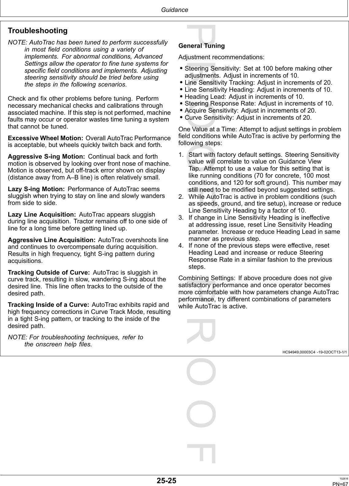 PROOFPROOFGuidanceHC94949,00003C4-19-02OCT13-1/1TroubleshootingNOTE:AutoTrachasbeentunedtoperformsuccessfullyinmostfieldconditionsusingavarietyofimplements.Forabnormalconditions,AdvancedSettingsallowtheoperatortofinetunesystemsforspecificfieldconditionsandimplements.Adjustingsteeringsensitivityshouldbetriedbeforeusingthestepsinthefollowingscenarios.Checkandfixotherproblemsbeforetuning.Performnecessarymechanicalchecksandcalibrationsthroughassociatedmachine.Ifthisstepisnotperformed,machinefaultsmayoccuroroperatorwastestimetuningasystemthatcannotbetuned.ExcessiveWheelMotion:OverallAutoTracPerformanceisacceptable,butwheelsquicklytwitchbackandforth.AggressiveS-ingMotion:Continualbackandforthmotionisobservedbylookingoverfrontnoseofmachine.Motionisobserved,butoff-trackerrorshownondisplay(distanceawayfromA–Bline)isoftenrelativelysmall.LazyS-ingMotion:PerformanceofAutoTracseemssluggishwhentryingtostayonlineandslowlywandersfromsidetoside.LazyLineAcquisition:AutoTracappearssluggishduringlineacquisition.Tractorremainsofftoonesideoflineforalongtimebeforegettinglinedup.AggressiveLineAcquisition:AutoTracovershootslineandcontinuestoovercompensateduringacquisition.Resultsinhighfrequency,tightS-ingpatternduringacquisitions.TrackingOutsideofCurve:AutoTracissluggishincurvetrack,resultinginslow,wanderingS-ingaboutthedesiredline.Thislineoftentrackstotheoutsideofthedesiredpath.TrackingInsideofaCurve:AutoTracexhibitsrapidandhighfrequencycorrectionsinCurveTrackMode,resultinginatightS-ingpattern,ortrackingtotheinsideofthedesiredpath.NOTE:Fortroubleshootingtechniques,refertotheonscreenhelpfiles.GeneralTuningAdjustmentrecommendations:•SteeringSensitivity:Setat100beforemakingotheradjustments.Adjustinincrementsof10.•LineSensitivityTracking:Adjustinincrementsof20.•LineSensitivityHeading:Adjustinincrementsof10.•HeadingLead:Adjustinincrementsof10.•SteeringResponseRate:Adjustinincrementsof10.•AcquireSensitivity:Adjustinincrementsof20.•CurveSensitivity:Adjustinincrementsof20.OneValueataTime:AttempttoadjustsettingsinproblemfieldconditionswhileAutoTracisactivebyperformingthefollowingsteps:1.Startwithfactorydefaultsettings.SteeringSensitivityvaluewillcorrelatetovalueonGuidanceViewTap.Attempttouseavalueforthissettingthatislikerunningconditions(70forconcrete,100mostconditions,and120forsoftground).Thisnumbermaystillneedtobemodifiedbeyondsuggestedsettings.2.WhileAutoTracisactiveinproblemconditions(suchasspeeds,ground,andtiresetup),increaseorreduceLineSensitivityHeadingbyafactorof10.3.IfchangeinLineSensitivityHeadingisineffectiveataddressingissue,resetLineSensitivityHeadingparameter.IncreaseorreduceHeadingLeadinsamemanneraspreviousstep.4.Ifnoneofthepreviousstepswereeffective,resetHeadingLeadandincreaseorreduceSteeringResponseRateinasimilarfashiontotheprevioussteps.CombiningSettings:IfaboveproceduredoesnotgivesatisfactoryperformanceandonceoperatorbecomesmorecomfortablewithhowparameterschangeAutoTracperformance,trydifferentcombinationsofparameterswhileAutoTracisactive.25-25102616PN=67