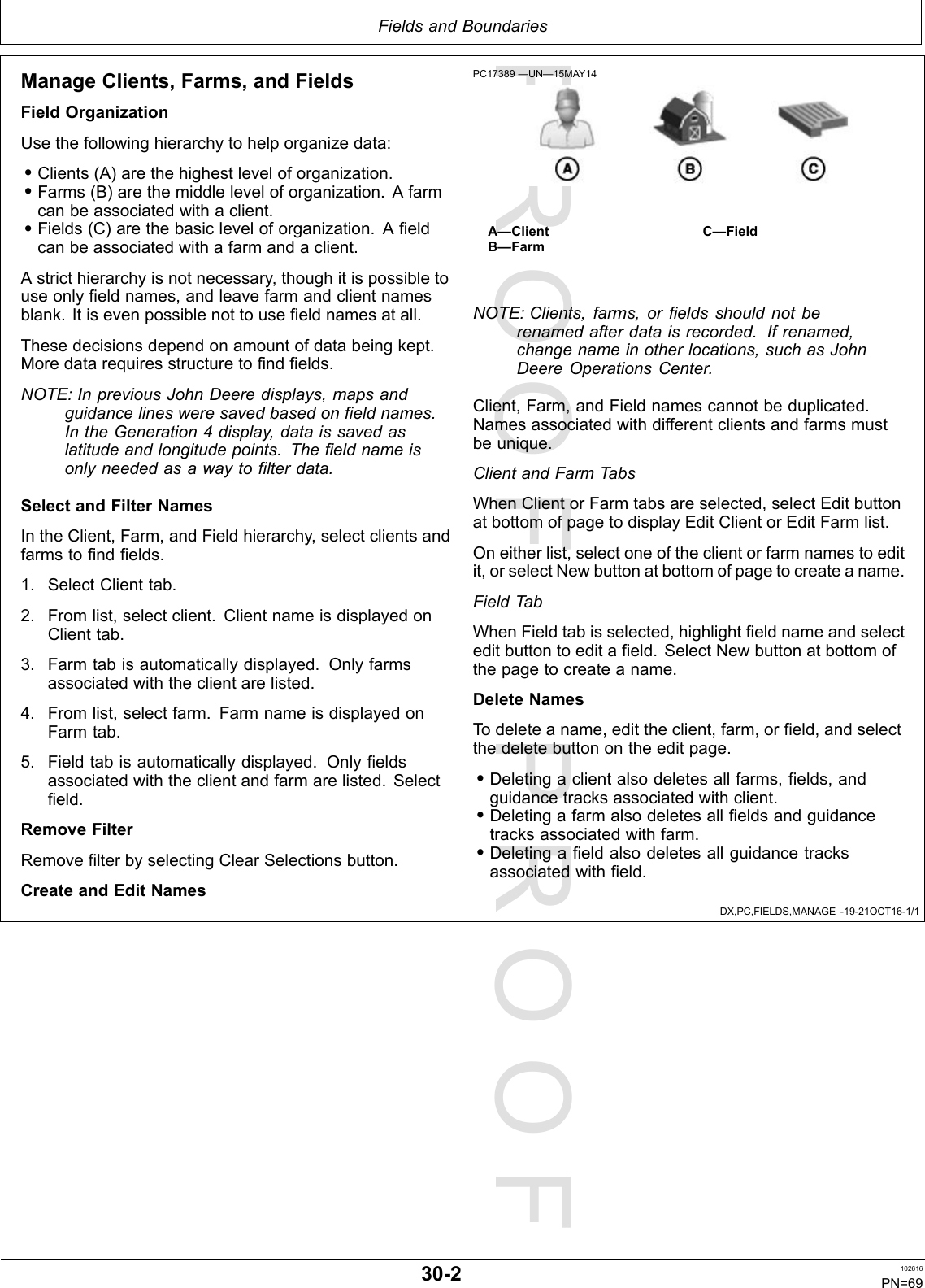 PROOFPROOFFieldsandBoundariesDX,PC,FIELDS,MANAGE-19-21OCT16-1/1ManageClients,Farms,andFieldsFieldOrganizationUsethefollowinghierarchytohelporganizedata:•Clients(A)arethehighestleveloforganization.•Farms(B)arethemiddleleveloforganization.Afarmcanbeassociatedwithaclient.•Fields(C)arethebasicleveloforganization.Afieldcanbeassociatedwithafarmandaclient.Astricthierarchyisnotnecessary,thoughitispossibletouseonlyfieldnames,andleavefarmandclientnamesblank.Itisevenpossiblenottousefieldnamesatall.Thesedecisionsdependonamountofdatabeingkept.Moredatarequiresstructuretofindfields.NOTE:InpreviousJohnDeeredisplays,mapsandguidancelinesweresavedbasedonfieldnames.IntheGeneration4display,dataissavedaslatitudeandlongitudepoints.Thefieldnameisonlyneededasawaytofilterdata.SelectandFilterNamesIntheClient,Farm,andFieldhierarchy,selectclientsandfarmstofindfields.1.SelectClienttab.2.Fromlist,selectclient.ClientnameisdisplayedonClienttab.3.Farmtabisautomaticallydisplayed.Onlyfarmsassociatedwiththeclientarelisted.4.Fromlist,selectfarm.FarmnameisdisplayedonFarmtab.5.Fieldtabisautomaticallydisplayed.Onlyfieldsassociatedwiththeclientandfarmarelisted.Selectfield.RemoveFilterRemovefilterbyselectingClearSelectionsbutton.CreateandEditNamesPC17389—UN—15MAY14A—ClientB—FarmC—FieldNOTE:Clients,farms,orfieldsshouldnotberenamedafterdataisrecorded.Ifrenamed,changenameinotherlocations,suchasJohnDeereOperationsCenter.Client,Farm,andFieldnamescannotbeduplicated.Namesassociatedwithdifferentclientsandfarmsmustbeunique.ClientandFarmTabsWhenClientorFarmtabsareselected,selectEditbuttonatbottomofpagetodisplayEditClientorEditFarmlist.Oneitherlist,selectoneoftheclientorfarmnamestoeditit,orselectNewbuttonatbottomofpagetocreateaname.FieldTabWhenFieldtabisselected,highlightfieldnameandselecteditbuttontoeditafield.SelectNewbuttonatbottomofthepagetocreateaname.DeleteNamesTodeleteaname,edittheclient,farm,orfield,andselectthedeletebuttonontheeditpage.•Deletingaclientalsodeletesallfarms,fields,andguidancetracksassociatedwithclient.•Deletingafarmalsodeletesallfieldsandguidancetracksassociatedwithfarm.•Deletingafieldalsodeletesallguidancetracksassociatedwithfield.30-2102616PN=69