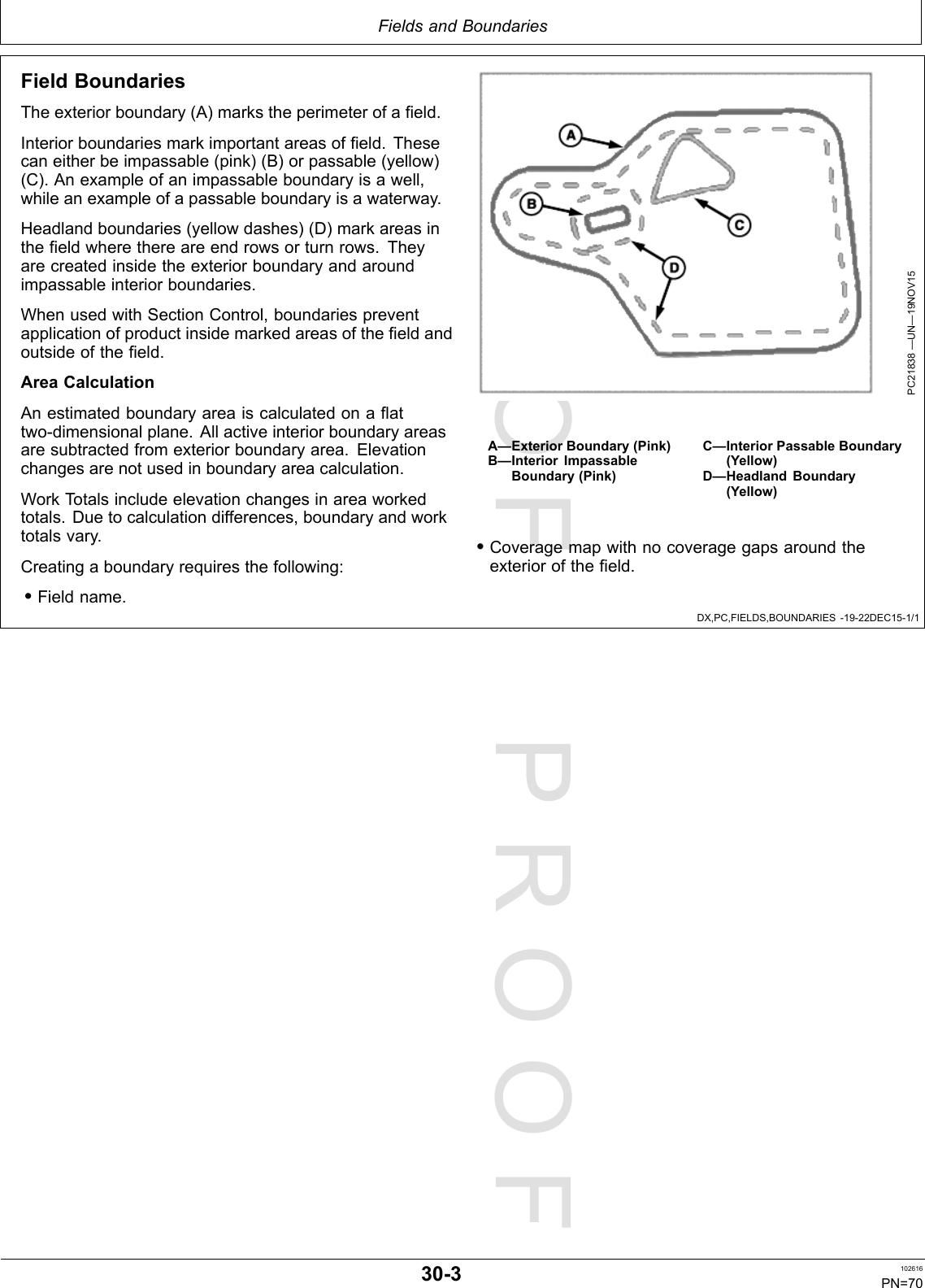 PROOFPROOFFieldsandBoundariesDX,PC,FIELDS,BOUNDARIES-19-22DEC15-1/1FieldBoundariesTheexteriorboundary(A)markstheperimeterofafield.Interiorboundariesmarkimportantareasoffield.Thesecaneitherbeimpassable(pink)(B)orpassable(yellow)(C).Anexampleofanimpassableboundaryisawell,whileanexampleofapassableboundaryisawaterway.Headlandboundaries(yellowdashes)(D)markareasinthefieldwherethereareendrowsorturnrows.Theyarecreatedinsidetheexteriorboundaryandaroundimpassableinteriorboundaries.WhenusedwithSectionControl,boundariespreventapplicationofproductinsidemarkedareasofthefieldandoutsideofthefield.AreaCalculationAnestimatedboundaryareaiscalculatedonaflattwo-dimensionalplane.Allactiveinteriorboundaryareasaresubtractedfromexteriorboundaryarea.Elevationchangesarenotusedinboundaryareacalculation.WorkTotalsincludeelevationchangesinareaworkedtotals.Duetocalculationdifferences,boundaryandworktotalsvary.Creatingaboundaryrequiresthefollowing:•Fieldname.PC21838—UN—19NOV15A—ExteriorBoundary(Pink)B—InteriorImpassableBoundary(Pink)C—InteriorPassableBoundary(Yellow)D—HeadlandBoundary(Yellow)•Coveragemapwithnocoveragegapsaroundtheexteriorofthefield.30-3102616PN=70