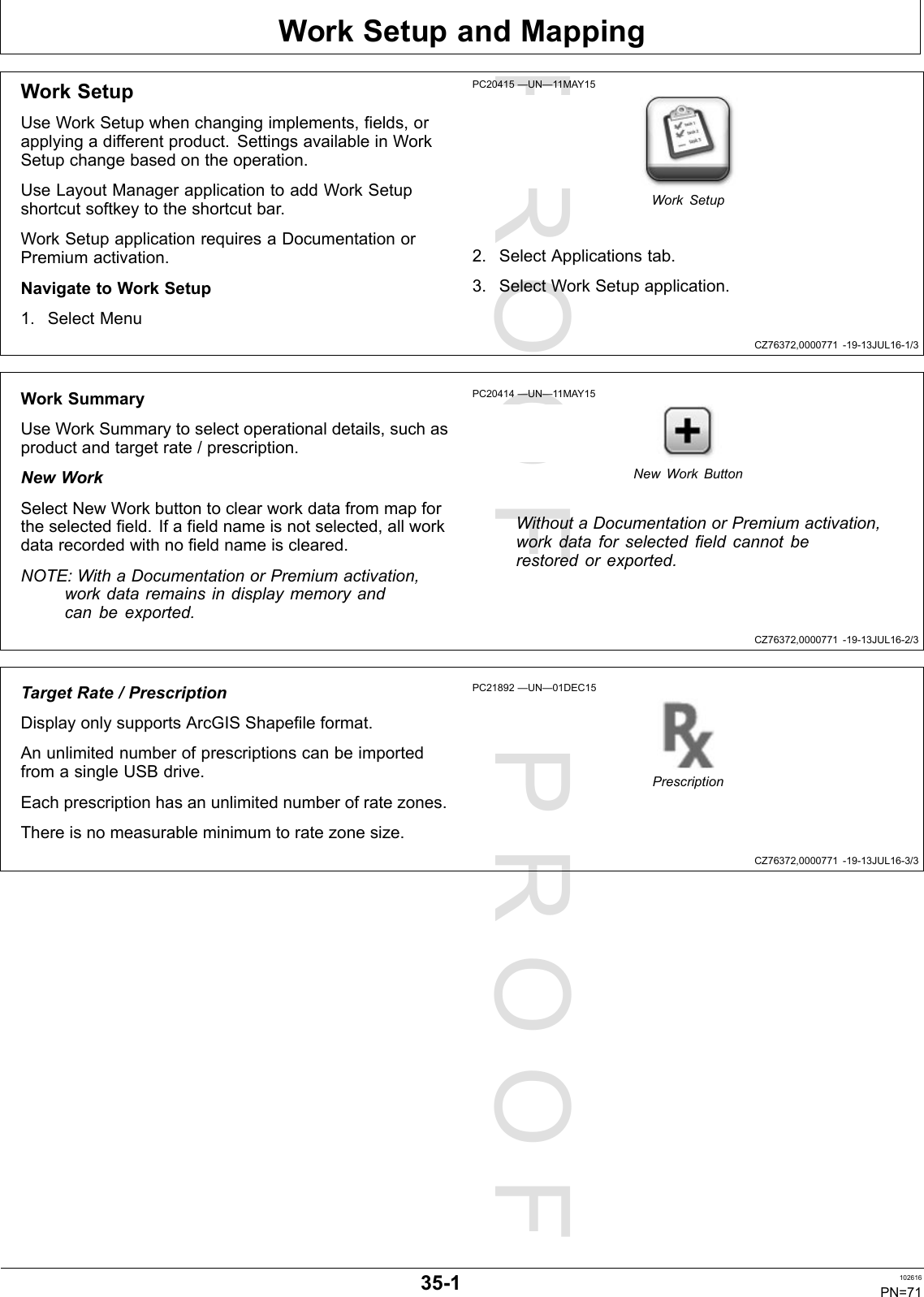 PROOFPROOFWorkSetupandMappingCZ76372,0000771-19-13JUL16-1/3CZ76372,0000771-19-13JUL16-2/3CZ76372,0000771-19-13JUL16-3/3WorkSetupUseWorkSetupwhenchangingimplements,fields,orapplyingadifferentproduct.SettingsavailableinWorkSetupchangebasedontheoperation.UseLayoutManagerapplicationtoaddWorkSetupshortcutsoftkeytotheshortcutbar.WorkSetupapplicationrequiresaDocumentationorPremiumactivation.NavigatetoWorkSetup1.SelectMenuPC20415—UN—11MAY15WorkSetup2.SelectApplicationstab.3.SelectWorkSetupapplication.WorkSummaryUseWorkSummarytoselectoperationaldetails,suchasproductandtargetrate/prescription.NewWorkSelectNewWorkbuttontoclearworkdatafrommapfortheselectedfield.Ifafieldnameisnotselected,allworkdatarecordedwithnofieldnameiscleared.NOTE:WithaDocumentationorPremiumactivation,workdataremainsindisplaymemoryandcanbeexported.PC20414—UN—11MAY15NewWorkButtonWithoutaDocumentationorPremiumactivation,workdataforselectedfieldcannotberestoredorexported.TargetRate/PrescriptionDisplayonlysupportsArcGISShapefileformat.AnunlimitednumberofprescriptionscanbeimportedfromasingleUSBdrive.Eachprescriptionhasanunlimitednumberofratezones.Thereisnomeasurableminimumtoratezonesize.PC21892—UN—01DEC15Prescription35-1102616PN=71