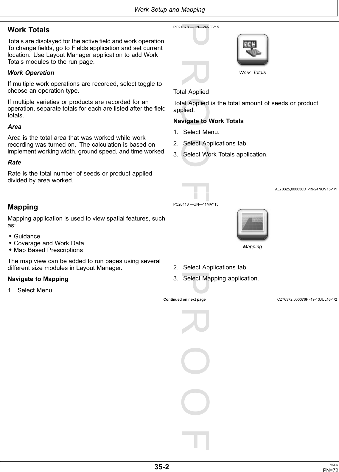 PROOFPROOFWorkSetupandMappingAL70325,000036D-19-24NOV15-1/1ContinuedonnextpageCZ76372,000076F-19-13JUL16-1/2WorkTotalsTotalsaredisplayedfortheactivefieldandworkoperation.Tochangefields,gotoFieldsapplicationandsetcurrentlocation.UseLayoutManagerapplicationtoaddWorkTotalsmodulestotherunpage.WorkOperationIfmultipleworkoperationsarerecorded,selecttoggletochooseanoperationtype.Ifmultiplevarietiesorproductsarerecordedforanoperation,separatetotalsforeacharelistedafterthefieldtotals.AreaAreaisthetotalareathatwasworkedwhileworkrecordingwasturnedon.Thecalculationisbasedonimplementworkingwidth,groundspeed,andtimeworked.RateRateisthetotalnumberofseedsorproductapplieddividedbyareaworked.PC21878—UN—24NOV15WorkTotalsTotalAppliedTotalAppliedisthetotalamountofseedsorproductapplied.NavigatetoWorkTotals1.SelectMenu.2.SelectApplicationstab.3.SelectWorkT otalsapplication.MappingMappingapplicationisusedtoviewspatialfeatures,suchas:•Guidance•CoverageandWorkData•MapBasedPrescriptionsThemapviewcanbeaddedtorunpagesusingseveraldifferentsizemodulesinLayoutManager.NavigatetoMapping1.SelectMenuPC20413—UN—11MAY15Mapping2.SelectApplicationstab.3.SelectMappingapplication.35-2102616PN=72