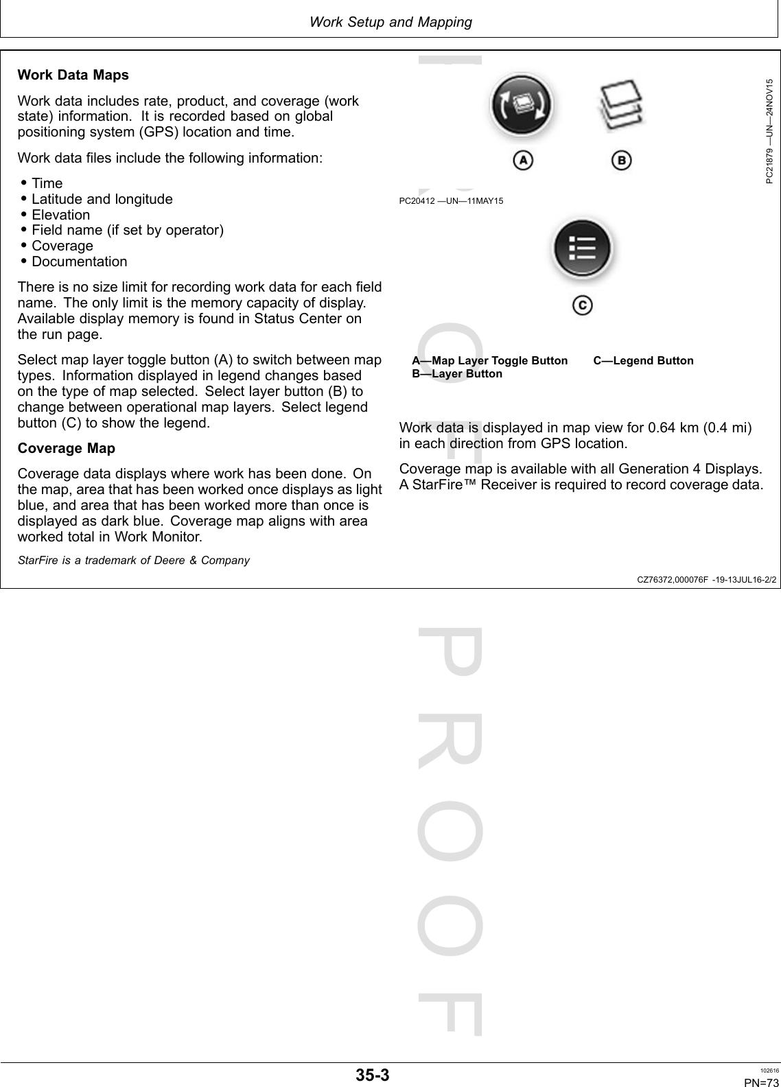 PROOFPROOFWorkSetupandMappingCZ76372,000076F-19-13JUL16-2/2WorkDataMapsWorkdataincludesrate,product,andcoverage(workstate)information.Itisrecordedbasedonglobalpositioningsystem(GPS)locationandtime.Workdatafilesincludethefollowinginformation:•Time•Latitudeandlongitude•Elevation•Fieldname(ifsetbyoperator)•Coverage•DocumentationThereisnosizelimitforrecordingworkdataforeachfieldname.Theonlylimitisthememorycapacityofdisplay.AvailabledisplaymemoryisfoundinStatusCenterontherunpage.Selectmaplayertogglebutton(A)toswitchbetweenmaptypes.Informationdisplayedinlegendchangesbasedonthetypeofmapselected.Selectlayerbutton(B)tochangebetweenoperationalmaplayers.Selectlegendbutton(C)toshowthelegend.CoverageMapCoveragedatadisplayswhereworkhasbeendone.Onthemap,areathathasbeenworkedoncedisplaysaslightblue,andareathathasbeenworkedmorethanonceisdisplayedasdarkblue.CoveragemapalignswithareaworkedtotalinWorkMonitor.PC21879—UN—24NOV15PC20412—UN—11MAY15A—MapLayerToggleButtonB—LayerButtonC—LegendButtonWorkdataisdisplayedinmapviewfor0.64km(0.4mi)ineachdirectionfromGPSlocation.CoveragemapisavailablewithallGeneration4Displays.AStarFire™Receiverisrequiredtorecordcoveragedata.StarFireisatrademarkofDeere&amp;Company35-3102616PN=73