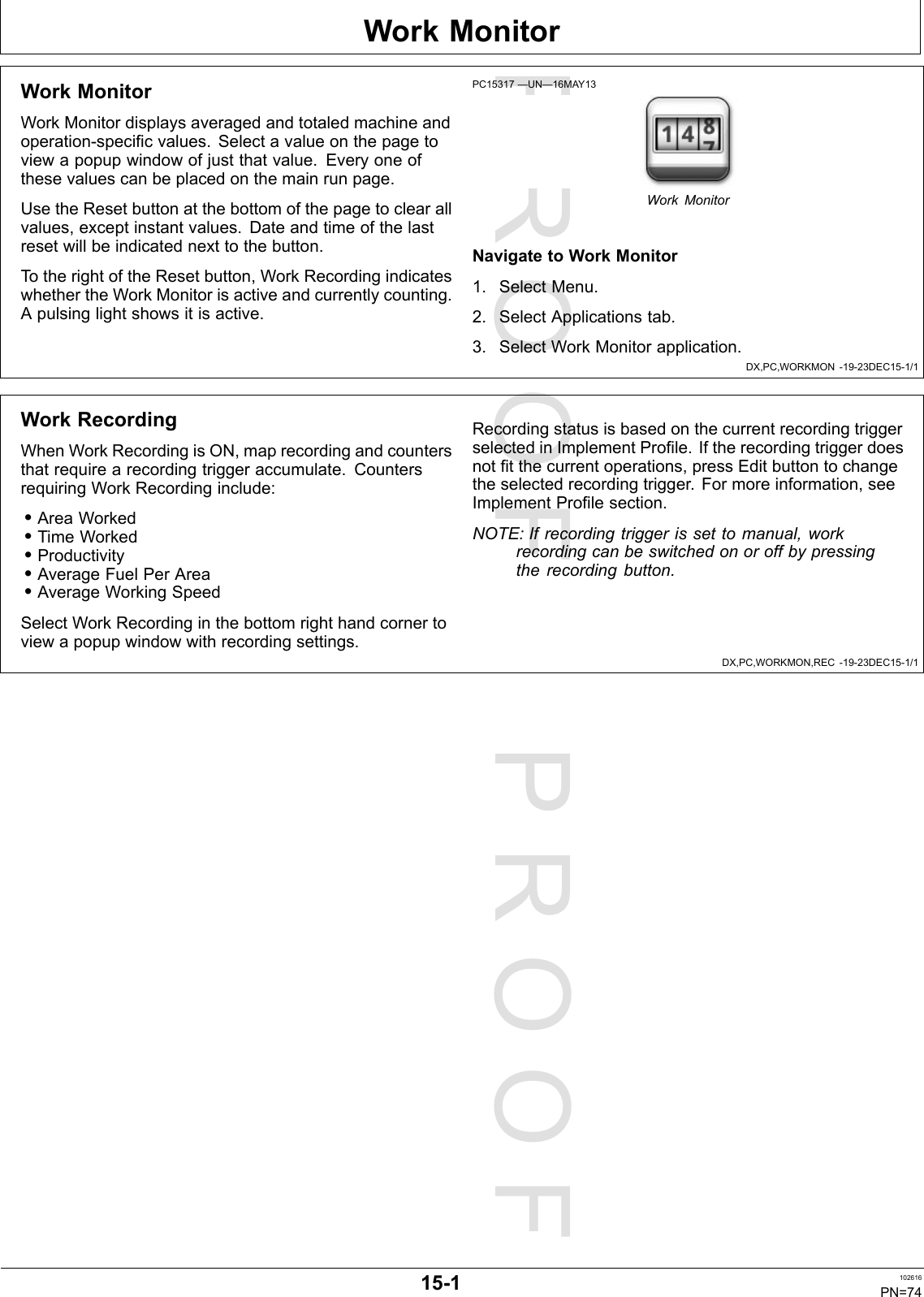 PROOFPROOFWorkMonitorDX,PC,WORKMON-19-23DEC15-1/1DX,PC,WORKMON,REC-19-23DEC15-1/1WorkMonitorWorkMonitordisplaysaveragedandtotaledmachineandoperation-specificvalues.Selectavalueonthepagetoviewapopupwindowofjustthatvalue.Everyoneofthesevaluescanbeplacedonthemainrunpage.UsetheResetbuttonatthebottomofthepagetoclearallvalues,exceptinstantvalues.Dateandtimeofthelastresetwillbeindicatednexttothebutton.TotherightoftheResetbutton,WorkRecordingindicateswhethertheWorkMonitorisactiveandcurrentlycounting.Apulsinglightshowsitisactive.PC15317—UN—16MAY13WorkMonitorNavigatetoWorkMonitor1.SelectMenu.2.SelectApplicationstab.3.SelectWorkMonitorapplication.WorkRecordingWhenWorkRecordingisON,maprecordingandcountersthatrequirearecordingtriggeraccumulate.CountersrequiringWorkRecordinginclude:•AreaWorked•TimeWorked•Productivity•AverageFuelPerArea•AverageWorkingSpeedSelectWorkRecordinginthebottomrighthandcornertoviewapopupwindowwithrecordingsettings.RecordingstatusisbasedonthecurrentrecordingtriggerselectedinImplementProfile.Iftherecordingtriggerdoesnotfitthecurrentoperations,pressEditbuttontochangetheselectedrecordingtrigger.Formoreinformation,seeImplementProfilesection.NOTE:Ifrecordingtriggerissettomanual,workrecordingcanbeswitchedonoroffbypressingtherecordingbutton.15-1102616PN=74