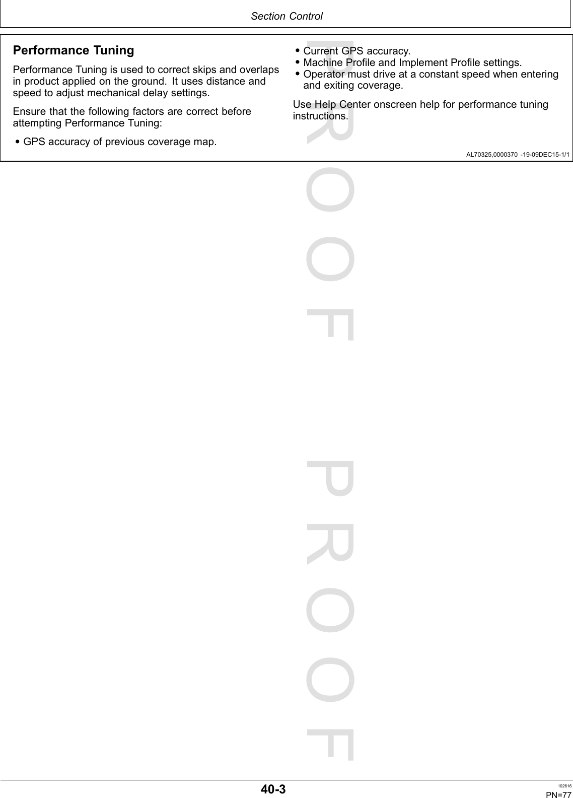 PROOFPROOFSectionControlAL70325,0000370-19-09DEC15-1/1PerformanceTuningPerformanceTuningisusedtocorrectskipsandoverlapsinproductappliedontheground.Itusesdistanceandspeedtoadjustmechanicaldelaysettings.EnsurethatthefollowingfactorsarecorrectbeforeattemptingPerformanceTuning:•GPSaccuracyofpreviouscoveragemap.•CurrentGPSaccuracy.•MachineProfileandImplementProfilesettings.•Operatormustdriveataconstantspeedwhenenteringandexitingcoverage.UseHelpCenteronscreenhelpforperformancetuninginstructions.40-3102616PN=77