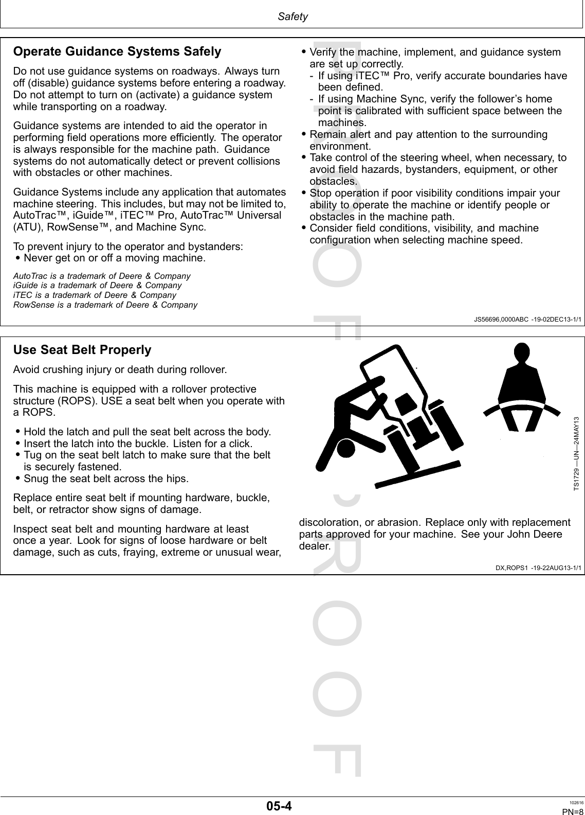 PROOFPROOFSafetyJS56696,0000ABC-19-02DEC13-1/1DX,ROPS1-19-22AUG13-1/1OperateGuidanceSystemsSafelyDonotuseguidancesystemsonroadways.Alwaysturnoff(disable)guidancesystemsbeforeenteringaroadway.Donotattempttoturnon(activate)aguidancesystemwhiletransportingonaroadway.Guidancesystemsareintendedtoaidtheoperatorinperformingfieldoperationsmoreefficiently.Theoperatorisalwaysresponsibleforthemachinepath.Guidancesystemsdonotautomaticallydetectorpreventcollisionswithobstaclesorothermachines.GuidanceSystemsincludeanyapplicationthatautomatesmachinesteering.Thisincludes,butmaynotbelimitedto,AutoTrac™,iGuide™,iTEC™Pro,AutoTrac™Universal(ATU),RowSense™,andMachineSync.Topreventinjurytotheoperatorandbystanders:•Nevergetonoroffamovingmachine.•Verifythemachine,implement,andguidancesystemaresetupcorrectly.-IfusingiTEC™Pro,verifyaccurateboundarieshavebeendefined.-IfusingMachineSync,verifythefollower’shomepointiscalibratedwithsufficientspacebetweenthemachines.•Remainalertandpayattentiontothesurroundingenvironment.•Takecontrolofthesteeringwheel,whennecessary,toavoidfieldhazards,bystanders,equipment,orotherobstacles.•Stopoperationifpoorvisibilityconditionsimpairyourabilitytooperatethemachineoridentifypeopleorobstaclesinthemachinepath.•Considerfieldconditions,visibility,andmachineconfigurationwhenselectingmachinespeed.AutoTracisatrademarkofDeere&amp;CompanyiGuideisatrademarkofDeere&amp;CompanyiTECisatrademarkofDeere&amp;CompanyRowSenseisatrademarkofDeere&amp;CompanyUseSeatBeltProperlyAvoidcrushinginjuryordeathduringrollover.Thismachineisequippedwitharolloverprotectivestructure(ROPS).USEaseatbeltwhenyouoperatewithaROPS.•Holdthelatchandpulltheseatbeltacrossthebody.•Insertthelatchintothebuckle.Listenforaclick.•Tugontheseatbeltlatchtomakesurethatthebeltissecurelyfastened.•Snugtheseatbeltacrossthehips.Replaceentireseatbeltifmountinghardware,buckle,belt,orretractorshowsignsofdamage.Inspectseatbeltandmountinghardwareatleastonceayear.Lookforsignsofloosehardwareorbeltdamage,suchascuts,fraying,extremeorunusualwear,TS1729—UN—24MAY13discoloration,orabrasion.Replaceonlywithreplacementpartsapprovedforyourmachine.SeeyourJohnDeeredealer.05-4102616PN=8