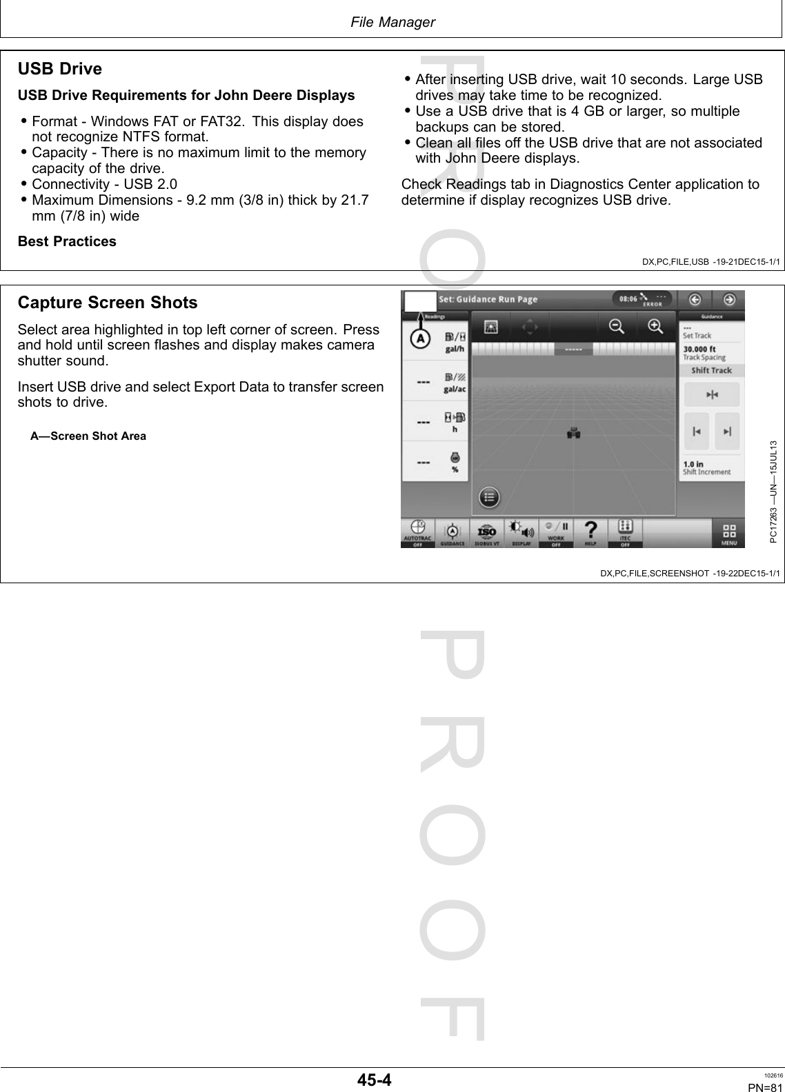 PROOFPROOFFileManagerDX,PC,FILE,USB-19-21DEC15-1/1DX,PC,FILE,SCREENSHOT-19-22DEC15-1/1USBDriveUSBDriveRequirementsforJohnDeereDisplays•Format-WindowsFATorFAT32.ThisdisplaydoesnotrecognizeNTFSformat.•Capacity-Thereisnomaximumlimittothememorycapacityofthedrive.•Connectivity-USB2.0•MaximumDimensions-9.2mm(3/8in)thickby21.7mm(7/8in)wideBestPractices•AfterinsertingUSBdrive,wait10seconds.LargeUSBdrivesmaytaketimetoberecognized.•UseaUSBdrivethatis4GBorlarger,somultiplebackupscanbestored.•CleanallfilesofftheUSBdrivethatarenotassociatedwithJohnDeeredisplays.CheckReadingstabinDiagnosticsCenterapplicationtodetermineifdisplayrecognizesUSBdrive.CaptureScreenShotsSelectareahighlightedintopleftcornerofscreen.Pressandholduntilscreenflashesanddisplaymakescamerashuttersound.InsertUSBdriveandselectExportDatatotransferscreenshotstodrive.A—ScreenShotAreaPC17263—UN—15JUL1345-4102616PN=81