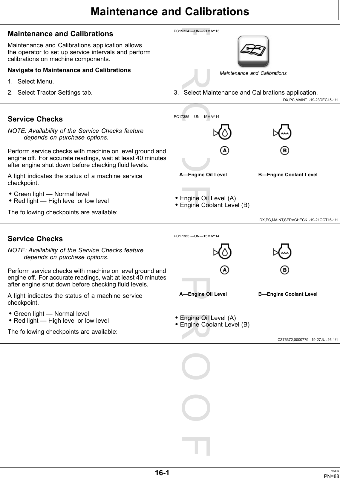 PROOFPROOFMaintenanceandCalibrationsDX,PC,MAINT-19-23DEC15-1/1DX,PC,MAINT,SERVCHECK-19-21OCT16-1/1CZ76372,0000779-19-27JUL16-1/1MaintenanceandCalibrationsMaintenanceandCalibrationsapplicationallowstheoperatortosetupserviceintervalsandperformcalibrationsonmachinecomponents.NavigatetoMaintenanceandCalibrations1.SelectMenu.2.SelectTractorSettingstab.PC15324—UN—21MAY13MaintenanceandCalibrations3.SelectMaintenanceandCalibrationsapplication.ServiceChecksNOTE:AvailabilityoftheServiceChecksfeaturedependsonpurchaseoptions.Performservicecheckswithmachineonlevelgroundandengineoff.Foraccuratereadings,waitatleast40minutesafterengineshutdownbeforecheckingfluidlevels.Alightindicatesthestatusofamachineservicecheckpoint.•Greenlight—Normallevel•Redlight—HighlevelorlowlevelThefollowingcheckpointsareavailable:PC17385—UN—15MAY14A—EngineOilLevelB—EngineCoolantLevel•EngineOilLevel(A)•EngineCoolantLevel(B)ServiceChecksNOTE:AvailabilityoftheServiceChecksfeaturedependsonpurchaseoptions.Performservicecheckswithmachineonlevelgroundandengineoff.Foraccuratereadings,waitatleast40minutesafterengineshutdownbeforecheckingfluidlevels.Alightindicatesthestatusofamachineservicecheckpoint.•Greenlight—Normallevel•Redlight—HighlevelorlowlevelThefollowingcheckpointsareavailable:PC17385—UN—15MAY14A—EngineOilLevelB—EngineCoolantLevel•EngineOilLevel(A)•EngineCoolantLevel(B)16-1102616PN=88
