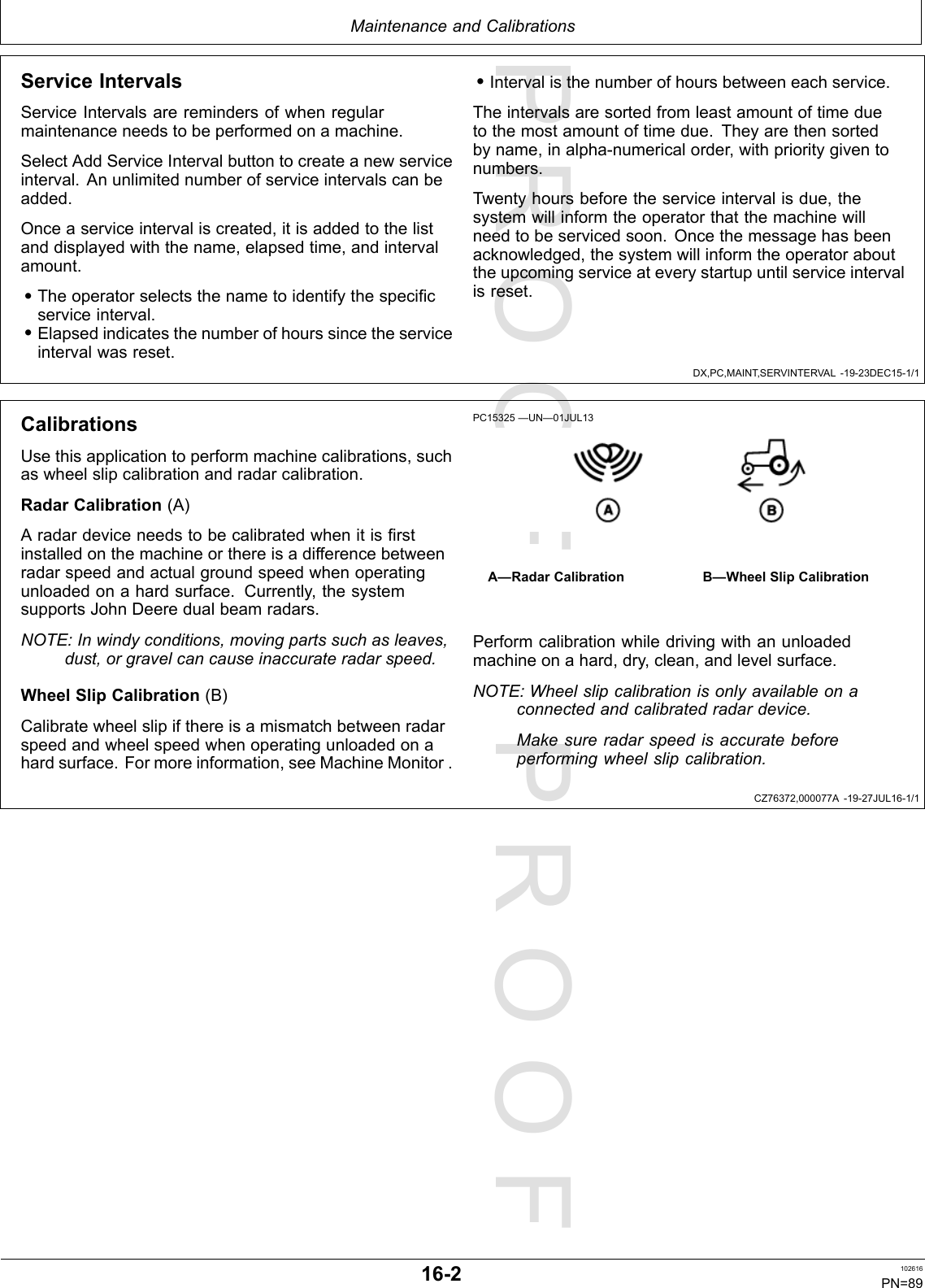 PROOFPROOFMaintenanceandCalibrationsDX,PC,MAINT,SERVINTERVAL-19-23DEC15-1/1CZ76372,000077A-19-27JUL16-1/1ServiceIntervalsServiceIntervalsareremindersofwhenregularmaintenanceneedstobeperformedonamachine.SelectAddServiceIntervalbuttontocreateanewserviceinterval.Anunlimitednumberofserviceintervalscanbeadded.Onceaserviceintervaliscreated,itisaddedtothelistanddisplayedwiththename,elapsedtime,andintervalamount.•Theoperatorselectsthenametoidentifythespecificserviceinterval.•Elapsedindicatesthenumberofhourssincetheserviceintervalwasreset.•Intervalisthenumberofhoursbetweeneachservice.Theintervalsaresortedfromleastamountoftimeduetothemostamountoftimedue.Theyarethensortedbyname,inalpha-numericalorder,withprioritygiventonumbers.Twentyhoursbeforetheserviceintervalisdue,thesystemwillinformtheoperatorthatthemachinewillneedtobeservicedsoon.Oncethemessagehasbeenacknowledged,thesystemwillinformtheoperatorabouttheupcomingserviceateverystartupuntilserviceintervalisreset.CalibrationsUsethisapplicationtoperformmachinecalibrations,suchaswheelslipcalibrationandradarcalibration.RadarCalibration(A)Aradardeviceneedstobecalibratedwhenitisfirstinstalledonthemachineorthereisadifferencebetweenradarspeedandactualgroundspeedwhenoperatingunloadedonahardsurface.Currently,thesystemsupportsJohnDeeredualbeamradars.NOTE:Inwindyconditions,movingpartssuchasleaves,dust,orgravelcancauseinaccurateradarspeed.WheelSlipCalibration(B)Calibratewheelslipifthereisamismatchbetweenradarspeedandwheelspeedwhenoperatingunloadedonahardsurface.Formoreinformation,seeMachineMonitor.PC15325—UN—01JUL13A—RadarCalibrationB—WheelSlipCalibrationPerformcalibrationwhiledrivingwithanunloadedmachineonahard,dry,clean,andlevelsurface.NOTE:Wheelslipcalibrationisonlyavailableonaconnectedandcalibratedradardevice.Makesureradarspeedisaccuratebeforeperformingwheelslipcalibration.16-2102616PN=89
