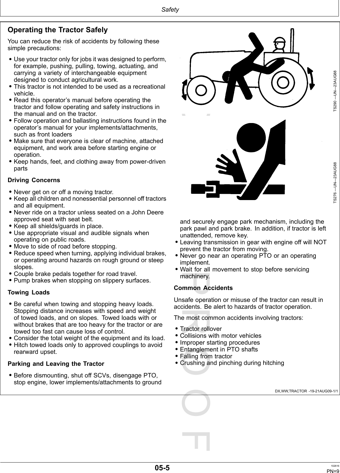 PROOFPROOFSafetyDX,WW,TRACTOR-19-21AUG09-1/1OperatingtheTractorSafelyYoucanreducetheriskofaccidentsbyfollowingthesesimpleprecautions:•Useyourtractoronlyforjobsitwasdesignedtoperform,forexample,pushing,pulling,towing,actuating,andcarryingavarietyofinterchangeableequipmentdesignedtoconductagriculturalwork.•Thistractorisnotintendedtobeusedasarecreationalvehicle.•Readthisoperator’smanualbeforeoperatingthetractorandfollowoperatingandsafetyinstructionsinthemanualandonthetractor.•Followoperationandballastinginstructionsfoundintheoperator’smanualforyourimplements/attachments,suchasfrontloaders•Makesurethateveryoneisclearofmachine,attachedequipment,andworkareabeforestartingengineoroperation.•Keephands,feet,andclothingawayfrompower-drivenpartsDrivingConcerns•Nevergetonoroffamovingtractor.•Keepallchildrenandnonessentialpersonnelofftractorsandallequipment.•NeverrideonatractorunlessseatedonaJohnDeereapprovedseatwithseatbelt.•Keepallshields/guardsinplace.•Useappropriatevisualandaudiblesignalswhenoperatingonpublicroads.•Movetosideofroadbeforestopping.•Reducespeedwhenturning,applyingindividualbrakes,oroperatingaroundhazardsonroughgroundorsteepslopes.•Couplebrakepedalstogetherforroadtravel.•Pumpbrakeswhenstoppingonslipperysurfaces.TowingLoads•Becarefulwhentowingandstoppingheavyloads.Stoppingdistanceincreaseswithspeedandweightoftowedloads,andonslopes.Towedloadswithorwithoutbrakesthataretooheavyforthetractororaretowedtoofastcancauselossofcontrol.•Considerthetotalweightoftheequipmentanditsload.•Hitchtowedloadsonlytoapprovedcouplingstoavoidrearwardupset.ParkingandLeavingtheTractor•Beforedismounting,shutoffSCVs,disengagePTO,stopengine,lowerimplements/attachmentstogroundTS290—UN—23AUG88TS276—UN—23AUG88andsecurelyengageparkmechanism,includingtheparkpawlandparkbrake.Inaddition,iftractorisleftunattended,removekey.•LeavingtransmissioningearwithengineoffwillNOTpreventthetractorfrommoving.•NevergonearanoperatingPTOoranoperatingimplement.•Waitforallmovementtostopbeforeservicingmachinery.CommonAccidentsUnsafeoperationormisuseofthetractorcanresultinaccidents.Bealerttohazardsoftractoroperation.Themostcommonaccidentsinvolvingtractors:•Tractorrollover•Collisionswithmotorvehicles•Improperstartingprocedures•EntanglementinPTOshafts•Fallingfromtractor•Crushingandpinchingduringhitching05-5102616PN=9