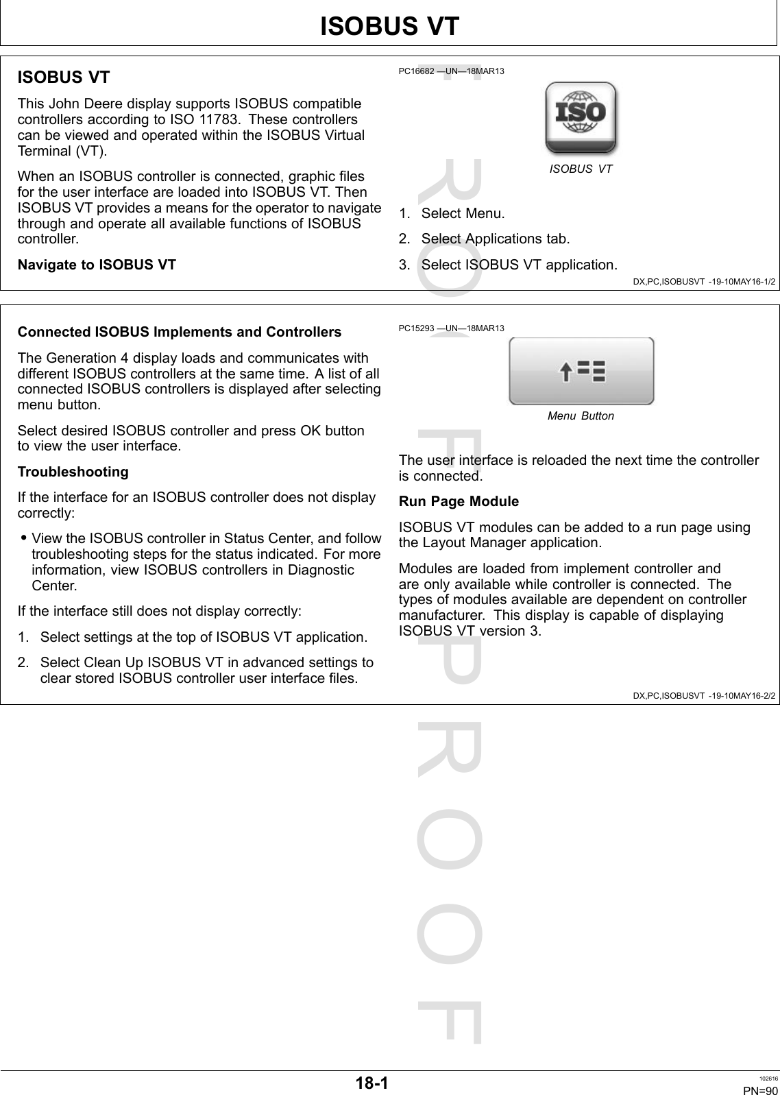 PROOFPROOFISOBUSVTDX,PC,ISOBUSVT-19-10MAY16-1/2DX,PC,ISOBUSVT-19-10MAY16-2/2ISOBUSVTThisJohnDeeredisplaysupportsISOBUScompatiblecontrollersaccordingtoISO11783.ThesecontrollerscanbeviewedandoperatedwithintheISOBUSVirtualTerminal(VT).WhenanISOBUScontrollerisconnected,graphicfilesfortheuserinterfaceareloadedintoISOBUSVT .ThenISOBUSVTprovidesameansfortheoperatortonavigatethroughandoperateallavailablefunctionsofISOBUScontroller.NavigatetoISOBUSVTPC16682—UN—18MAR13ISOBUSVT1.SelectMenu.2.SelectApplicationstab.3.SelectISOBUSVTapplication.ConnectedISOBUSImplementsandControllersTheGeneration4displayloadsandcommunicateswithdifferentISOBUScontrollersatthesametime.AlistofallconnectedISOBUScontrollersisdisplayedafterselectingmenubutton.SelectdesiredISOBUScontrollerandpressOKbuttontoviewtheuserinterface.TroubleshootingIftheinterfaceforanISOBUScontrollerdoesnotdisplaycorrectly:•ViewtheISOBUScontrollerinStatusCenter,andfollowtroubleshootingstepsforthestatusindicated.Formoreinformation,viewISOBUScontrollersinDiagnosticCenter.Iftheinterfacestilldoesnotdisplaycorrectly:1.SelectsettingsatthetopofISOBUSVTapplication.2.SelectCleanUpISOBUSVTinadvancedsettingstoclearstoredISOBUScontrolleruserinterfacefiles.PC15293—UN—18MAR13MenuButtonTheuserinterfaceisreloadedthenexttimethecontrollerisconnected.RunPageModuleISOBUSVTmodulescanbeaddedtoarunpageusingtheLayoutManagerapplication.Modulesareloadedfromimplementcontrollerandareonlyavailablewhilecontrollerisconnected.Thetypesofmodulesavailablearedependentoncontrollermanufacturer.ThisdisplayiscapableofdisplayingISOBUSVTversion3.18-1102616PN=90