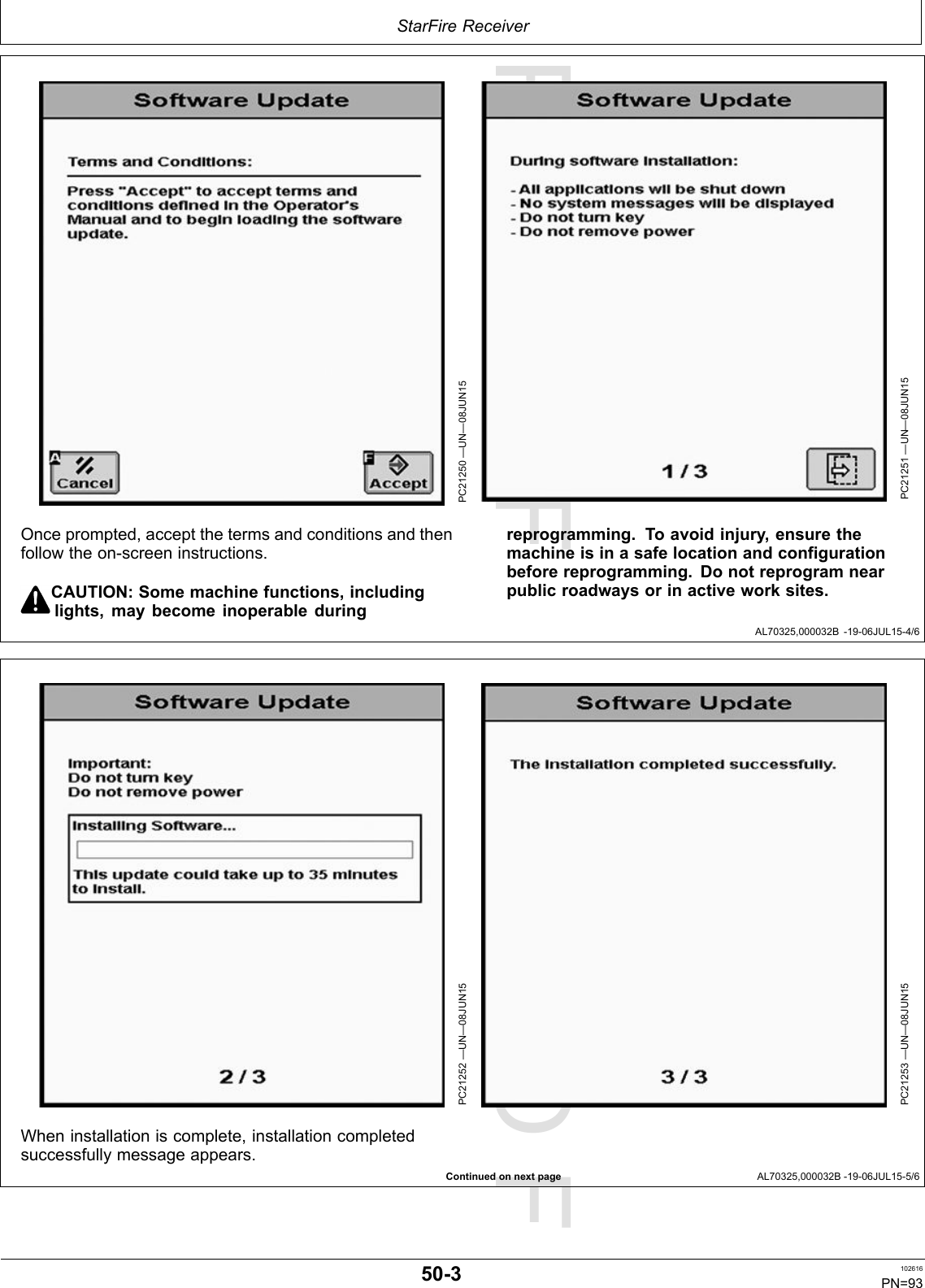 PROOFPROOFStarFireReceiverAL70325,000032B-19-06JUL15-4/6ContinuedonnextpageAL70325,000032B-19-06JUL15-5/6PC21250—UN—08JUN15PC21251—UN—08JUN15Onceprompted,acceptthetermsandconditionsandthenfollowtheon-screeninstructions.CAUTION:Somemachinefunctions,includinglights,maybecomeinoperableduringreprogramming.Toavoidinjury,ensurethemachineisinasafelocationandconfigurationbeforereprogramming.Donotreprogramnearpublicroadwaysorinactiveworksites.PC21252—UN—08JUN15PC21253—UN—08JUN15Wheninstallationiscomplete,installationcompletedsuccessfullymessageappears.50-3102616PN=93