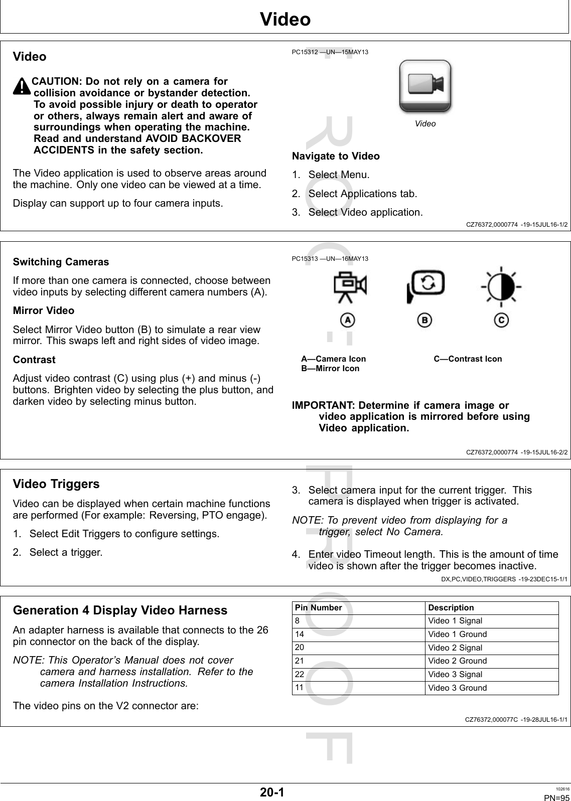 PROOFPROOFVideoCZ76372,0000774-19-15JUL16-1/2CZ76372,0000774-19-15JUL16-2/2DX,PC,VIDEO,TRIGGERS-19-23DEC15-1/1CZ76372,000077C-19-28JUL16-1/1VideoCAUTION:Donotrelyonacameraforcollisionavoidanceorbystanderdetection.Toavoidpossibleinjuryordeathtooperatororothers,alwaysremainalertandawareofsurroundingswhenoperatingthemachine.ReadandunderstandAVOIDBACKOVERACCIDENTSinthesafetysection.TheVideoapplicationisusedtoobserveareasaroundthemachine.Onlyonevideocanbeviewedatatime.Displaycansupportuptofourcamerainputs.PC15312—UN—15MAY13VideoNavigatetoVideo1.SelectMenu.2.SelectApplicationstab.3.SelectVideoapplication.SwitchingCamerasIfmorethanonecameraisconnected,choosebetweenvideoinputsbyselectingdifferentcameranumbers(A).MirrorVideoSelectMirrorVideobutton(B)tosimulatearearviewmirror.Thisswapsleftandrightsidesofvideoimage.ContrastAdjustvideocontrast(C)usingplus(+)andminus(-)buttons.Brightenvideobyselectingtheplusbutton,anddarkenvideobyselectingminusbutton.PC15313—UN—16MAY13A—CameraIconB—MirrorIconC—ContrastIconIMPORTANT :DetermineifcameraimageorvideoapplicationismirroredbeforeusingVideoapplication.VideoTriggersVideocanbedisplayedwhencertainmachinefunctionsareperformed(Forexample:Reversing,PTOengage).1.SelectEditTriggerstoconfiguresettings.2.Selectatrigger.3.Selectcamerainputforthecurrenttrigger.Thiscameraisdisplayedwhentriggerisactivated.NOTE:Topreventvideofromdisplayingforatrigger,selectNoCamera.4.EntervideoTimeoutlength.Thisistheamountoftimevideoisshownafterthetriggerbecomesinactive.Generation4DisplayVideoHarnessAnadapterharnessisavailablethatconnectstothe26pinconnectoronthebackofthedisplay.NOTE:ThisOperator’sManualdoesnotcovercameraandharnessinstallation.RefertothecameraInstallationInstructions.ThevideopinsontheV2connectorare:PinNumberDescription8Video1Signal14Video1Ground20Video2Signal21Video2Ground22Video3Signal11Video3Ground20-1102616PN=95