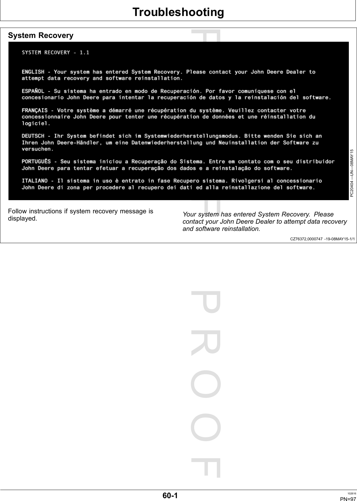 PROOFPROOFTroubleshootingCZ76372,0000747-19-08MAY15-1/1SystemRecoveryPC20404—UN—08MAY15Followinstructionsifsystemrecoverymessageisdisplayed.YoursystemhasenteredSystemRecovery.PleasecontactyourJohnDeereDealertoattemptdatarecoveryandsoftwarereinstallation.60-1102616PN=97