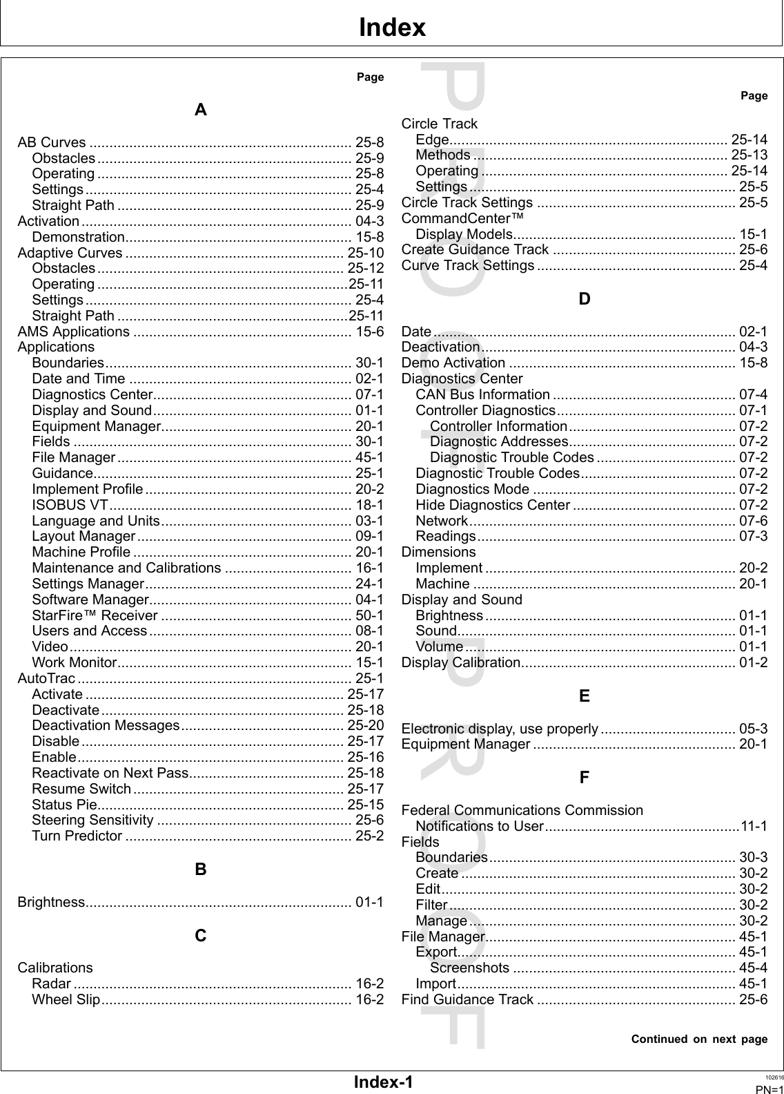 PROOFPROOFIndexPageAABCurves..................................................................25-8Obstacles................................................................25-9Operating................................................................25-8Settings...................................................................25-4StraightPath...........................................................25-9Activation....................................................................04-3Demonstration.........................................................15-8AdaptiveCurves.......................................................25-10Obstacles..............................................................25-12Operating...............................................................25-11Settings...................................................................25-4StraightPath..........................................................25-11AMSApplications.......................................................15-6ApplicationsBoundaries..............................................................30-1DateandTime........................................................02-1DiagnosticsCenter..................................................07-1DisplayandSound..................................................01-1EquipmentManager................................................20-1Fields......................................................................30-1FileManager...........................................................45-1Guidance.................................................................25-1ImplementProfile....................................................20-2ISOBUSVT.............................................................18-1LanguageandUnits................................................03-1LayoutManager......................................................09-1MachineProfile.......................................................20-1MaintenanceandCalibrations................................16-1SettingsManager....................................................24-1SoftwareManager...................................................04-1StarFire™Receiver................................................50-1UsersandAccess...................................................08-1Video.......................................................................20-1WorkMonitor...........................................................15-1AutoTrac.....................................................................25-1Activate.................................................................25-17Deactivate.............................................................25-18DeactivationMessages.........................................25-20Disable..................................................................25-17Enable...................................................................25-16ReactivateonNextPass.......................................25-18ResumeSwitch.....................................................25-17StatusPie..............................................................25-15SteeringSensitivity.................................................25-6TurnPredictor.........................................................25-2BBrightness...................................................................01-1CCalibrationsRadar......................................................................16-2WheelSlip...............................................................16-2PageCircleTrackEdge......................................................................25-14Methods................................................................25-13Operating..............................................................25-14Settings...................................................................25-5CircleTrackSettings..................................................25-5CommandCenter™DisplayModels........................................................15-1CreateGuidanceTrack..............................................25-6CurveTrackSettings..................................................25-4DDate............................................................................02-1Deactivation................................................................04-3DemoActivation.........................................................15-8DiagnosticsCenterCANBusInformation..............................................07-4ControllerDiagnostics.............................................07-1ControllerInformation..........................................07-2DiagnosticAddresses..........................................07-2DiagnosticTroubleCodes...................................07-2DiagnosticTroubleCodes.......................................07-2DiagnosticsMode...................................................07-2HideDiagnosticsCenter.........................................07-2Network...................................................................07-6Readings.................................................................07-3DimensionsImplement...............................................................20-2Machine..................................................................20-1DisplayandSoundBrightness...............................................................01-1Sound......................................................................01-1Volume....................................................................01-1DisplayCalibration......................................................01-2EElectronicdisplay,useproperly..................................05-3EquipmentManager...................................................20-1FFederalCommunicationsCommissionNotificationstoUser.................................................11-1FieldsBoundaries..............................................................30-3Create.....................................................................30-2Edit..........................................................................30-2Filter........................................................................30-2Manage...................................................................30-2FileManager...............................................................45-1Export......................................................................45-1Screenshots........................................................45-4Import......................................................................45-1FindGuidanceTrack..................................................25-6ContinuedonnextpageIndex-1102616PN=1