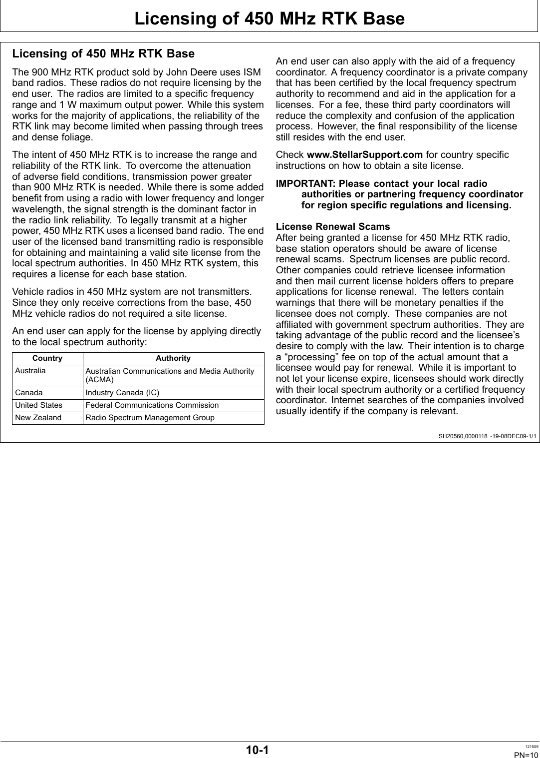 Licensing of 450 MHz RTK BaseSH20560,0000118 1908DEC091/1Licensing of 450 MHz RTK BaseThe 900 MHz RTK product sold by John Deere uses ISMband radios. These radios do not require licensing by theend user. The radios are limited to a specific frequencyrange and 1 W maximum output power. While this systemworks for the majority of applications, the reliability of theRTK link may become limited when passing through treesand dense foliage.The intent of 450 MHz RTK is to increase the range andreliability of the RTK link. To overcome the attenuationof adverse field conditions, transmission power greaterthan 900 MHz RTK is needed. While there is some addedbenefit from using a radio with lower frequency and longerwavelength, the signal strength is the dominant factor inthe radio link reliability. To legally transmit at a higherpower, 450 MHz RTK uses a licensed band radio. The enduser of the licensed band transmitting radio is responsiblefor obtaining and maintaining a valid site license from thelocal spectrum authorities. In 450 MHz RTK system, thisrequires a license for each base station.Vehicle radios in 450 MHz system are not transmitters.Since they only receive corrections from the base, 450MHz vehicle radios do not required a site license.An end user can apply for the license by applying directlyto the local spectrum authority:Country AuthorityAustralia Australian Communications and Media Authority(ACMA)Canada Industry Canada (IC)United States Federal Communications CommissionNew Zealand Radio Spectrum Management GroupAn end user can also apply with the aid of a frequencycoordinator. A frequency coordinator is a private companythat has been certified by the local frequency spectrumauthority to recommend and aid in the application for alicenses. For a fee, these third party coordinators willreduce the complexity and confusion of the applicationprocess. However, the final responsibility of the licensestill resides with the end user.Check www.StellarSupport.com for country specificinstructions on how to obtain a site license.IMPORTANT: Please contact your local radioauthorities or partnering frequency coordinatorfor region specific regulations and licensing.License Renewal ScamsAfter being granted a license for 450 MHz RTK radio,base station operators should be aware of licenserenewal scams. Spectrum licenses are public record.Other companies could retrieve licensee informationand then mail current license holders offers to prepareapplications for license renewal. The letters containwarnings that there will be monetary penalties if thelicensee does not comply. These companies are notaffiliated with government spectrum authorities. They aretaking advantage of the public record and the licensee’sdesire to comply with the law. Their intention is to chargea “processing” fee on top of the actual amount that alicensee would pay for renewal. While it is important tonot let your license expire, licensees should work directlywith their local spectrum authority or a certified frequencycoordinator. Internet searches of the companies involvedusually identify if the company is relevant.101 121509PN=10