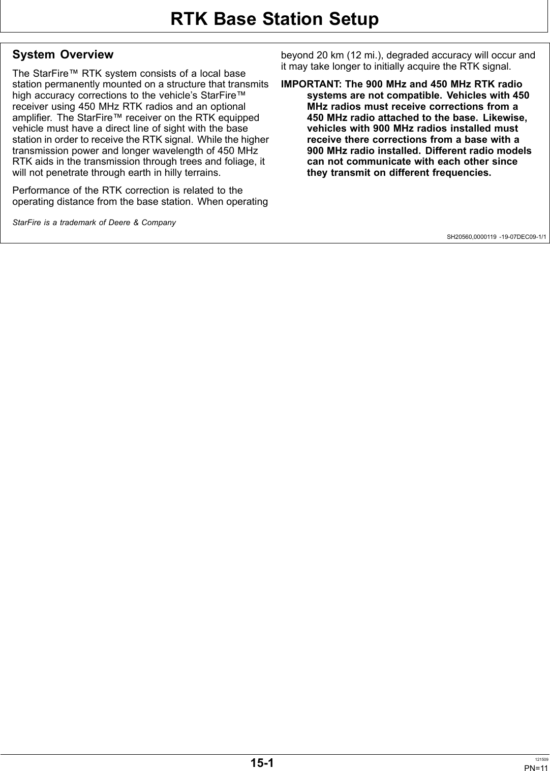 RTK Base Station SetupSH20560,0000119 1907DEC091/1System OverviewThe StarFire™ RTK system consists of a local basestation permanently mounted on a structure that transmitshigh accuracy corrections to the vehicle’s StarFire™receiver using 450 MHz RTK radios and an optionalamplifier. The StarFire™ receiver on the RTK equippedvehicle must have a direct line of sight with the basestation in order to receive the RTK signal. While the highertransmission power and longer wavelength of 450 MHzRTK aids in the transmission through trees and foliage, itwill not penetrate through earth in hilly terrains.Performance of the RTK correction is related to theoperating distance from the base station. When operatingbeyond 20 km (12 mi.), degraded accuracy will occur andit may take longer to initially acquire the RTK signal.IMPORTANT: The 900 MHz and 450 MHz RTK radiosystems are not compatible. Vehicles with 450MHz radios must receive corrections from a450 MHz radio attached to the base. Likewise,vehicles with 900 MHz radios installed mustreceive there corrections from a base with a900 MHz radio installed. Different radio modelscan not communicate with each other sincethey transmit on different frequencies.StarFire is a trademark of Deere &amp; Company151 121509PN=11