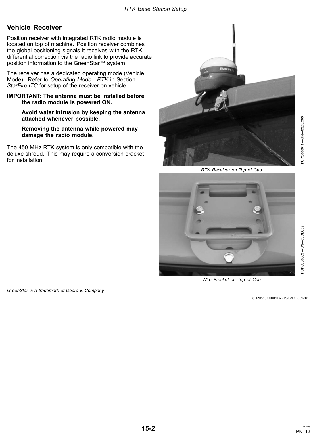 RTK Base Station SetupSH20560,000011A 1908DEC091/1Vehicle ReceiverPosition receiver with integrated RTK radio module islocated on top of machine. Position receiver combinesthe global positioning signals it receives with the RTKdifferential correction via the radio link to provide accurateposition information to the GreenStar™ system.The receiver has a dedicated operating mode (VehicleMode). Refer to Operating Mode—RTK in SectionStarFire iTC for setup of the receiver on vehicle.IMPORTANT: The antenna must be installed beforethe radio module is powered ON.Avoid water intrusion by keeping the antennaattached whenever possible.Removing the antenna while powered maydamage the radio module.The 450 MHz RTK system is only compatible with thedeluxe shroud. This may require a conversion bracketfor installation.PUPC000011 —UN—03DEC09RTK Receiver on Top of CabPUPC000003 —UN—03DEC09Wire Bracket on Top of CabGreenStar is a trademark of Deere &amp; Company152 121509PN=12