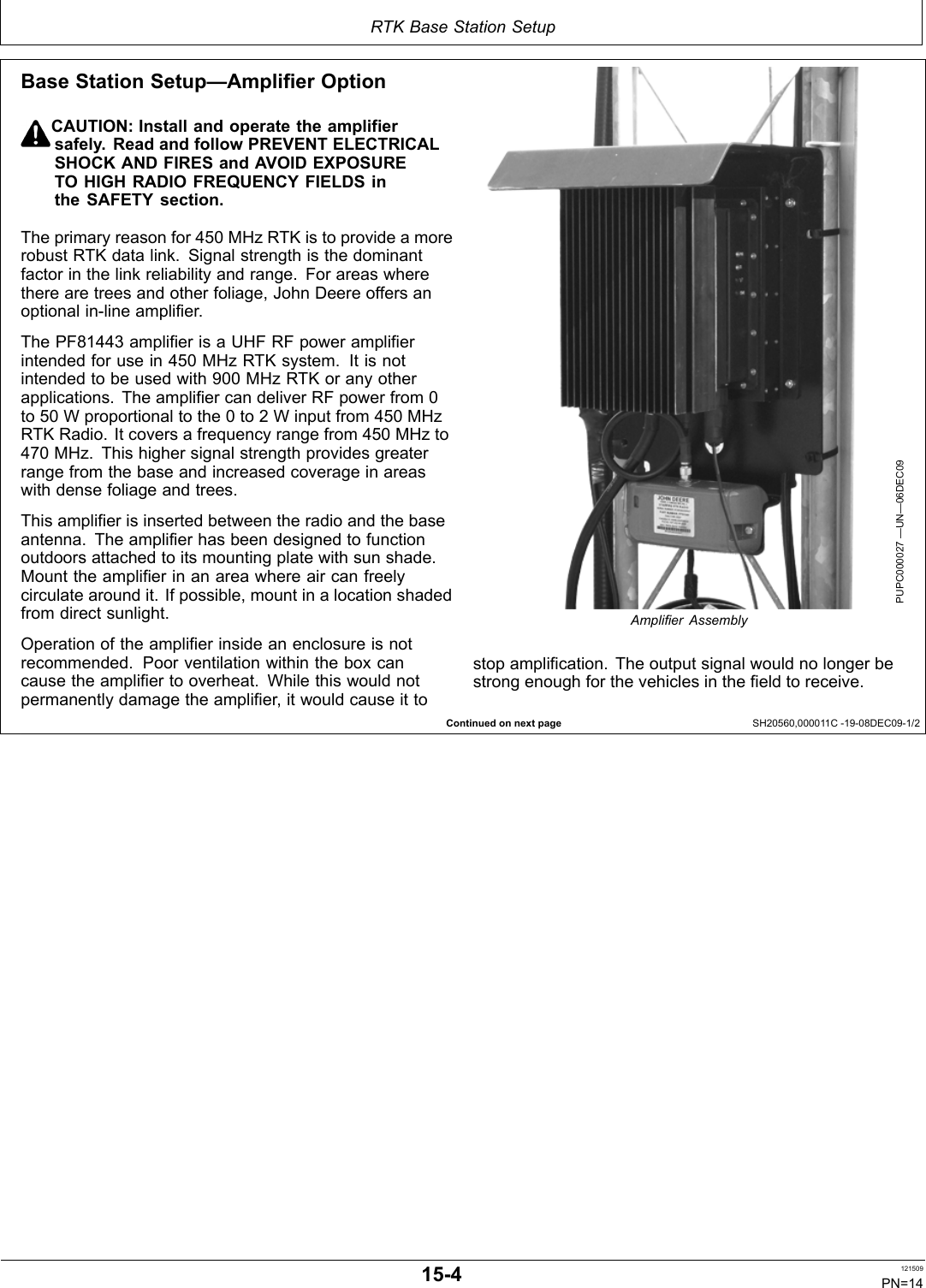 RTK Base Station SetupContinued on next page SH20560,000011C 1908DEC091/2Base Station Setup—Amplifier OptionCAUTION: Install and operate the amplifiersafely. Read and follow PREVENT ELECTRICALSHOCK AND FIRES and AVOID EXPOSURETO HIGH RADIO FREQUENCY FIELDS inthe SAFETY section.The primary reason for 450 MHz RTK is to provide a morerobust RTK data link. Signal strength is the dominantfactor in the link reliability and range. For areas wherethere are trees and other foliage, John Deere offers anoptional inline amplifier.The PF81443 amplifier is a UHF RF power amplifierintended for use in 450 MHz RTK system. It is notintended to be used with 900 MHz RTK or any otherapplications. The amplifier can deliver RF power from 0to 50 W proportional to the 0 to 2 W input from 450 MHzRTK Radio. It covers a frequency range from 450 MHz to470 MHz. This higher signal strength provides greaterrange from the base and increased coverage in areaswith dense foliage and trees.This amplifier is inserted between the radio and the baseantenna. The amplifier has been designed to functionoutdoors attached to its mounting plate with sun shade.Mount the amplifier in an area where air can freelycirculate around it. If possible, mount in a location shadedfrom direct sunlight.Operation of the amplifier inside an enclosure is notrecommended. Poor ventilation within the box cancause the amplifier to overheat. While this would notpermanently damage the amplifier, it would cause it toPUPC000027 —UN—06DEC09Ampliﬁer Assemblystop amplification. The output signal would no longer bestrong enough for the vehicles in the field to receive.154 121509PN=14