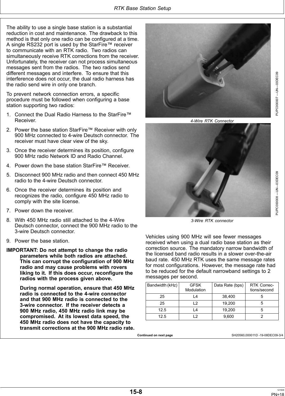 RTK Base Station SetupContinued on next page SH20560,000011D 1908DEC093/4The ability to use a single base station is a substantialreduction in cost and maintenance. The drawback to thismethod is that only one radio can be configured at a time.A single RS232 port is used by the StarFire™ receiverto communicate with an RTK radio. Two radios cansimultaneously receive RTK corrections from the receiver.Unfortunately, the receiver can not process simultaneousmessages sent from the radios. The two radios senddifferent messages and interfere. To ensure that thisinterference does not occur, the dual radio harness hasthe radio send wire in only one branch.To prevent network connection errors, a specificprocedure must be followed when configuring a basestation supporting two radios:1. Connect the Dual Radio Harness to the StarFire™Receiver.2. Power the base station StarFire™ Receiver with only900 MHz connected to 4wire Deutsch connector. Thereceiver must have clear view of the sky.3. Once the receiver determines its position, configure900 MHz radio Network ID and Radio Channel.4. Power down the base station StarFire™ Receiver.5. Disconnect 900 MHz radio and then connect 450 MHzradio to the 4wire Deutsch connector.6. Once the receiver determines its position andrecognizes the radio, configure 450 MHz radio tocomply with the site license.7. Power down the receiver.8. With 450 MHz radio still attached to the 4WireDeutsch connector, connect the 900 MHz radio to the3wire Deutsch connector.9. Power the base station.IMPORTANT: Do not attempt to change the radioparameters while both radios are attached.This can corrupt the configuration of 900 MHzradio and may cause problems with roversliking to it. If this does occur, reconfigure theradios with the process given above.During normal operation, ensure that 450 MHzradio is connected to the 4wire connectorand that 900 MHz radio is connected to the3wire connector. If the receiver detects a900 MHz radio, 450 MHz radio link may becompromised. At its lowest data speed, the450 MHz radio does not have the capacity totransmit corrections at the 900 MHz radio rate.PUPC000007 —UN—03DEC094Wire RTK ConnectorPUPC000008 —UN—03DEC093Wire RTK connectorVehicles using 900 MHz will see fewer messagesreceived when using a dual radio base station as theircorrection source. The mandatory narrow bandwidth ofthe licensed band radio results in a slower overtheairbaud rate. 450 MHz RTK uses the same message ratesfor most configurations. However, the message rate hadto be reduced for the default narrowband settings to 2messages per second.Bandwidth (kHz) GFSKModulationData Rate (bps) RTK Corrections/second25 L4 38,400 525 L2 19,200 512.5 L4 19,200 512.5 L2 9,600 2158 121509PN=18