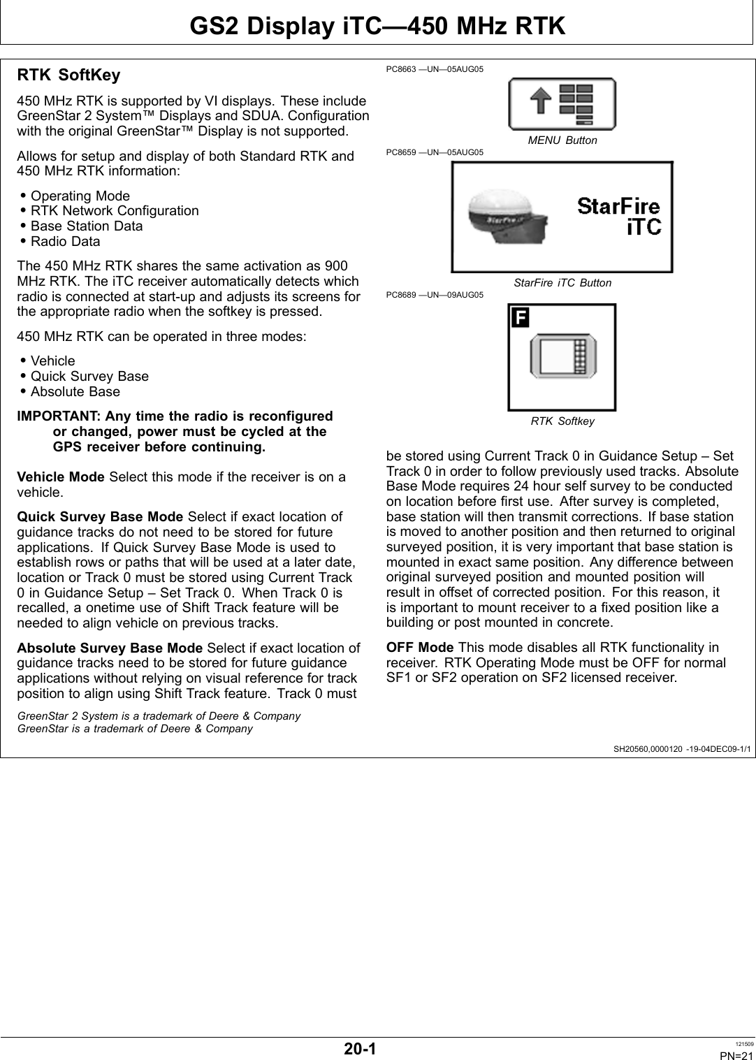 GS2 Display iTC—450 MHz RTKSH20560,0000120 1904DEC091/1RTK SoftKey450 MHz RTK is supported by VI displays. These includeGreenStar 2 System™ Displays and SDUA. Configurationwith the original GreenStar™ Display is not supported.Allows for setup and display of both Standard RTK and450 MHz RTK information:•Operating Mode•RTK Network Configuration•Base Station Data•Radio DataThe 450 MHz RTK shares the same activation as 900MHz RTK. The iTC receiver automatically detects whichradio is connected at startup and adjusts its screens forthe appropriate radio when the softkey is pressed.450 MHz RTK can be operated in three modes:•Vehicle•Quick Survey Base•Absolute BaseIMPORTANT: Any time the radio is reconfiguredor changed, power must be cycled at theGPS receiver before continuing.Vehicle Mode Select this mode if the receiver is on avehicle.Quick Survey Base Mode Select if exact location ofguidance tracks do not need to be stored for futureapplications. If Quick Survey Base Mode is used toestablish rows or paths that will be used at a later date,location or Track 0 must be stored using Current Track0 in Guidance Setup – Set Track 0. When Track 0 isrecalled, a onetime use of Shift Track feature will beneeded to align vehicle on previous tracks.Absolute Survey Base Mode Select if exact location ofguidance tracks need to be stored for future guidanceapplications without relying on visual reference for trackposition to align using Shift Track feature. Track 0 mustPC8663 —UN—05AUG05MENU ButtonPC8659 —UN—05AUG05StarFire iTC ButtonPC8689 —UN—09AUG05RTK Softkeybe stored using Current Track 0 in Guidance Setup – SetTrack 0 in order to follow previously used tracks. AbsoluteBase Mode requires 24 hour self survey to be conductedon location before first use. After survey is completed,base station will then transmit corrections. If base stationis moved to another position and then returned to originalsurveyed position, it is very important that base station ismounted in exact same position. Any difference betweenoriginal surveyed position and mounted position willresult in offset of corrected position. For this reason, itis important to mount receiver to a fixed position like abuilding or post mounted in concrete.OFF Mode This mode disables all RTK functionality inreceiver. RTK Operating Mode must be OFF for normalSF1 or SF2 operation on SF2 licensed receiver.GreenStar 2 System is a trademark of Deere &amp; CompanyGreenStar is a trademark of Deere &amp; Company201 121509PN=21