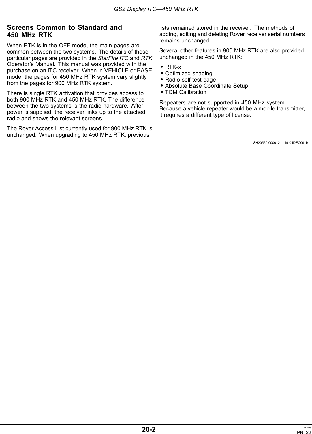 GS2 Display iTC—450 MHz RTKSH20560,0000121 1904DEC091/1Screens Common to Standard and450 MHz RTKWhen RTK is in the OFF mode, the main pages arecommon between the two systems. The details of theseparticular pages are provided in the StarFire iTC and RTKOperator’s Manual. This manual was provided with thepurchase on an iTC receiver. When in VEHICLE or BASEmode, the pages for 450 MHz RTK system vary slightlyfrom the pages for 900 MHz RTK system.There is single RTK activation that provides access toboth 900 MHz RTK and 450 MHz RTK. The differencebetween the two systems is the radio hardware. Afterpower is supplied, the receiver links up to the attachedradio and shows the relevant screens.The Rover Access List currently used for 900 MHz RTK isunchanged. When upgrading to 450 MHz RTK, previouslists remained stored in the receiver. The methods ofadding, editing and deleting Rover receiver serial numbersremains unchanged.Several other features in 900 MHz RTK are also providedunchanged in the 450 MHz RTK:•RTKx•Optimized shading•Radio self test page•Absolute Base Coordinate Setup•TCM CalibrationRepeaters are not supported in 450 MHz system.Because a vehicle repeater would be a mobile transmitter,it requires a different type of license.202 121509PN=22