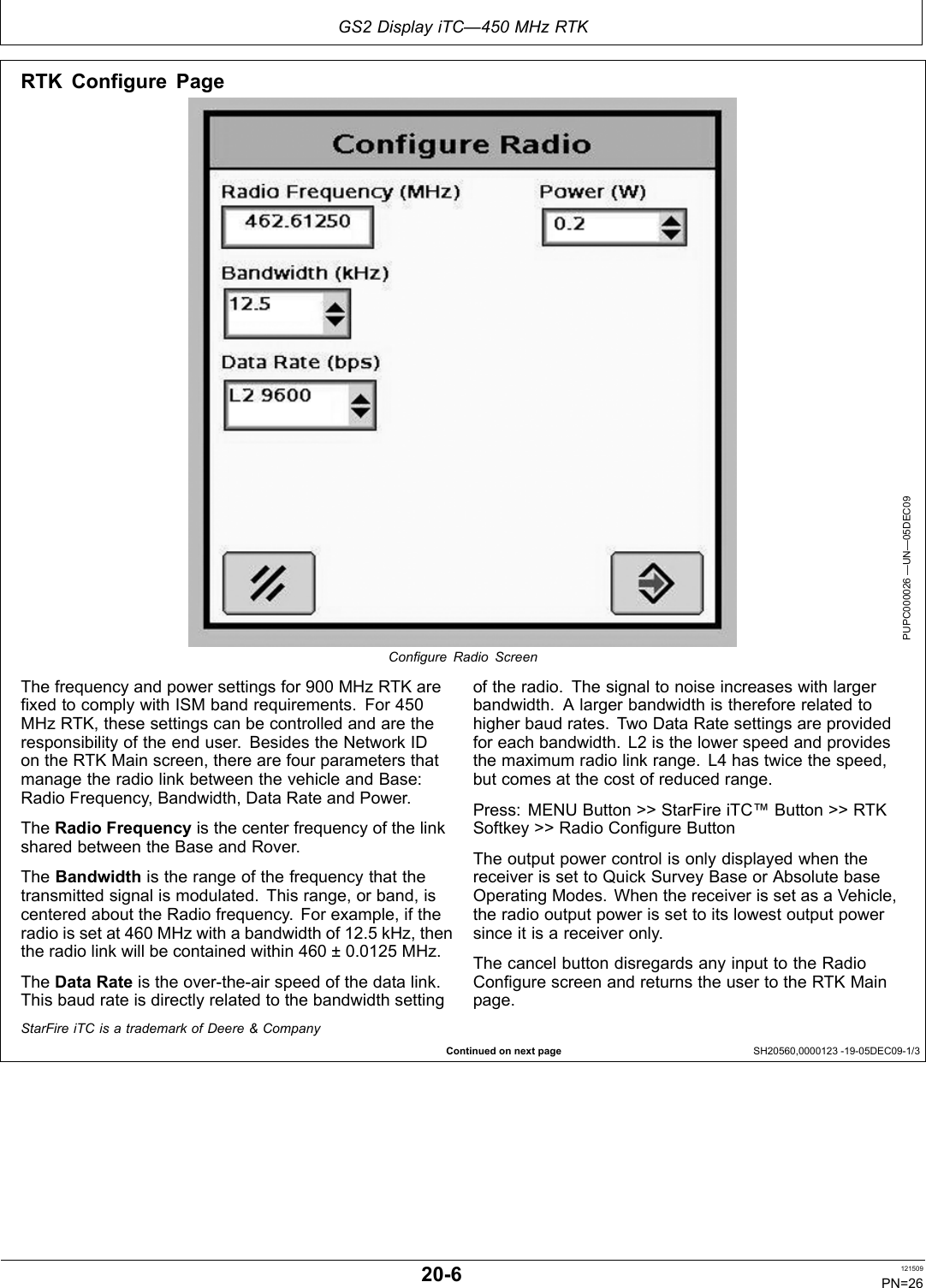 GS2 Display iTC—450 MHz RTKContinued on next page SH20560,0000123 1905DEC091/3RTK Configure PagePUPC000026 —UN—05DEC09Conﬁgure Radio ScreenThe frequency and power settings for 900 MHz RTK arefixed to comply with ISM band requirements. For 450MHz RTK, these settings can be controlled and are theresponsibility of the end user. Besides the Network IDon the RTK Main screen, there are four parameters thatmanage the radio link between the vehicle and Base:Radio Frequency, Bandwidth, Data Rate and Power.The Radio Frequency is the center frequency of the linkshared between the Base and Rover.The Bandwidth is the range of the frequency that thetransmitted signal is modulated. This range, or band, iscentered about the Radio frequency. For example, if theradio is set at 460 MHz with a bandwidth of 12.5 kHz, thenthe radio link will be contained within 460 ± 0.0125 MHz.The Data Rate is the overtheair speed of the data link.This baud rate is directly related to the bandwidth settingof the radio. The signal to noise increases with largerbandwidth. A larger bandwidth is therefore related tohigher baud rates. Two Data Rate settings are providedfor each bandwidth. L2 is the lower speed and providesthe maximum radio link range. L4 has twice the speed,but comes at the cost of reduced range.Press: MENU Button &gt;&gt; StarFire iTC™ Button &gt;&gt; RTKSoftkey &gt;&gt; Radio Configure ButtonThe output power control is only displayed when thereceiver is set to Quick Survey Base or Absolute baseOperating Modes. When the receiver is set as a Vehicle,the radio output power is set to its lowest output powersince it is a receiver only.The cancel button disregards any input to the RadioConfigure screen and returns the user to the RTK Mainpage.StarFire iTC is a trademark of Deere &amp; Company206 121509PN=26