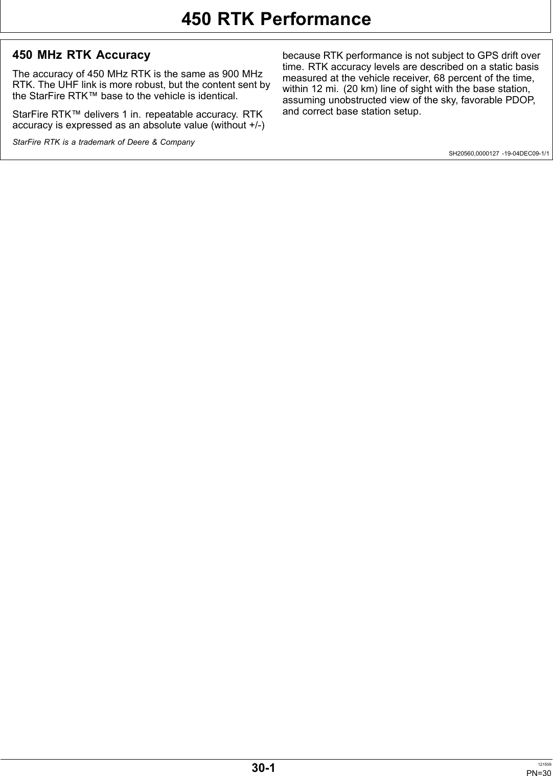 450 RTK PerformanceSH20560,0000127 1904DEC091/1450 MHz RTK AccuracyThe accuracy of 450 MHz RTK is the same as 900 MHzRTK. The UHF link is more robust, but the content sent bythe StarFire RTK™ base to the vehicle is identical.StarFire RTK™ delivers 1 in. repeatable accuracy. RTKaccuracy is expressed as an absolute value (without +/)because RTK performance is not subject to GPS drift overtime. RTK accuracy levels are described on a static basismeasured at the vehicle receiver, 68 percent of the time,within 12 mi. (20 km) line of sight with the base station,assuming unobstructed view of the sky, favorable PDOP,and correct base station setup.StarFire RTK is a trademark of Deere &amp; Company301 121509PN=30