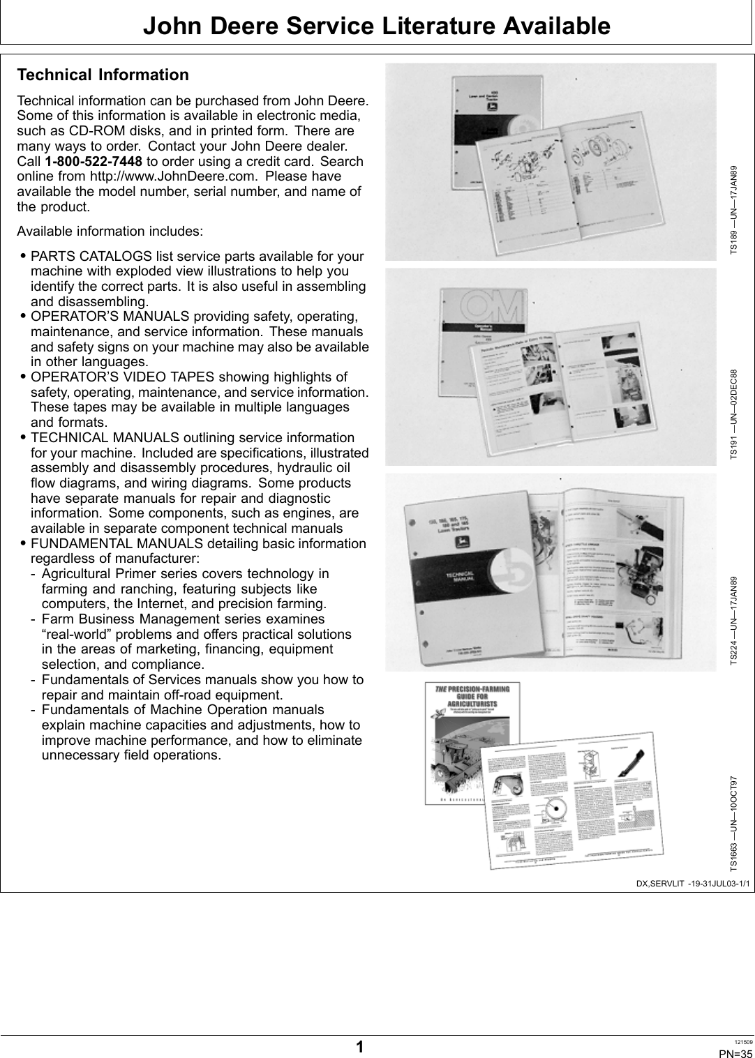 John Deere Service Literature AvailableDX,SERVLIT 1931JUL031/1Technical InformationTechnical information can be purchased from John Deere.Some of this information is available in electronic media,such as CDROM disks, and in printed form. There aremany ways to order. Contact your John Deere dealer.Call 18005227448 to order using a credit card. Searchonline from http://www.JohnDeere.com. Please haveavailable the model number, serial number, and name ofthe product.Available information includes:•PARTS CATALOGS list service parts available for yourmachine with exploded view illustrations to help youidentify the correct parts. It is also useful in assemblingand disassembling.•OPERATOR’S MANUALS providing safety, operating,maintenance, and service information. These manualsand safety signs on your machine may also be availablein other languages.•OPERATOR’S VIDEO TAPES showing highlights ofsafety, operating, maintenance, and service information.These tapes may be available in multiple languagesand formats.•TECHNICAL MANUALS outlining service informationfor your machine. Included are specifications, illustratedassembly and disassembly procedures, hydraulic oilflow diagrams, and wiring diagrams. Some productshave separate manuals for repair and diagnosticinformation. Some components, such as engines, areavailable in separate component technical manuals•FUNDAMENTAL MANUALS detailing basic informationregardless of manufacturer: Agricultural Primer series covers technology infarming and ranching, featuring subjects likecomputers, the Internet, and precision farming. Farm Business Management series examines“realworld” problems and offers practical solutionsin the areas of marketing, financing, equipmentselection, and compliance. Fundamentals of Services manuals show you how torepair and maintain offroad equipment. Fundamentals of Machine Operation manualsexplain machine capacities and adjustments, how toimprove machine performance, and how to eliminateunnecessary field operations.TS189 —UN—17JAN89TS191 —UN—02DEC88TS224 —UN—17JAN89TS1663 —UN—10OCT971121509PN=35