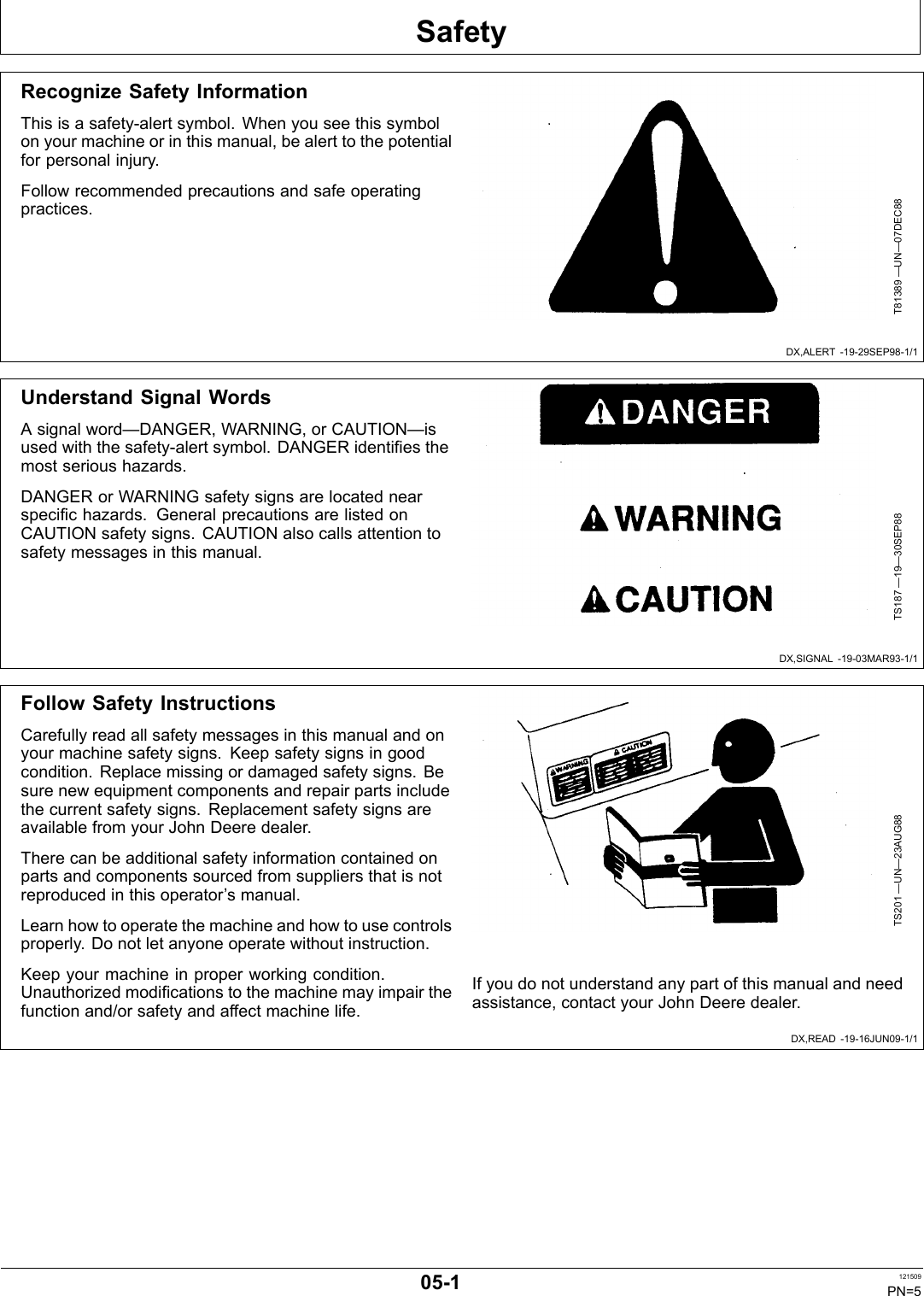 SafetyDX,ALERT 1929SEP981/1DX,SIGNAL 1903MAR931/1DX,READ 1916JUN091/1Recognize Safety InformationThis is a safetyalert symbol. When you see this symbolon your machine or in this manual, be alert to the potentialfor personal injury.Follow recommended precautions and safe operatingpractices.T81389 —UN—07DEC88Understand Signal WordsA signal word—DANGER, WARNING, or CAUTION—isused with the safetyalert symbol. DANGER identifies themost serious hazards.DANGER or WARNING safety signs are located nearspecific hazards. General precautions are listed onCAUTION safety signs. CAUTION also calls attention tosafety messages in this manual.TS187 —19—30SEP88Follow Safety InstructionsCarefully read all safety messages in this manual and onyour machine safety signs. Keep safety signs in goodcondition. Replace missing or damaged safety signs. Besure new equipment components and repair parts includethe current safety signs. Replacement safety signs areavailable from your John Deere dealer.There can be additional safety information contained onparts and components sourced from suppliers that is notreproduced in this operator’s manual.Learn how to operate the machine and how to use controlsproperly. Do not let anyone operate without instruction.Keep your machine in proper working condition.Unauthorized modifications to the machine may impair thefunction and/or safety and affect machine life.TS201 —UN—23AUG88If you do not understand any part of this manual and needassistance, contact your John Deere dealer.051 121509PN=5