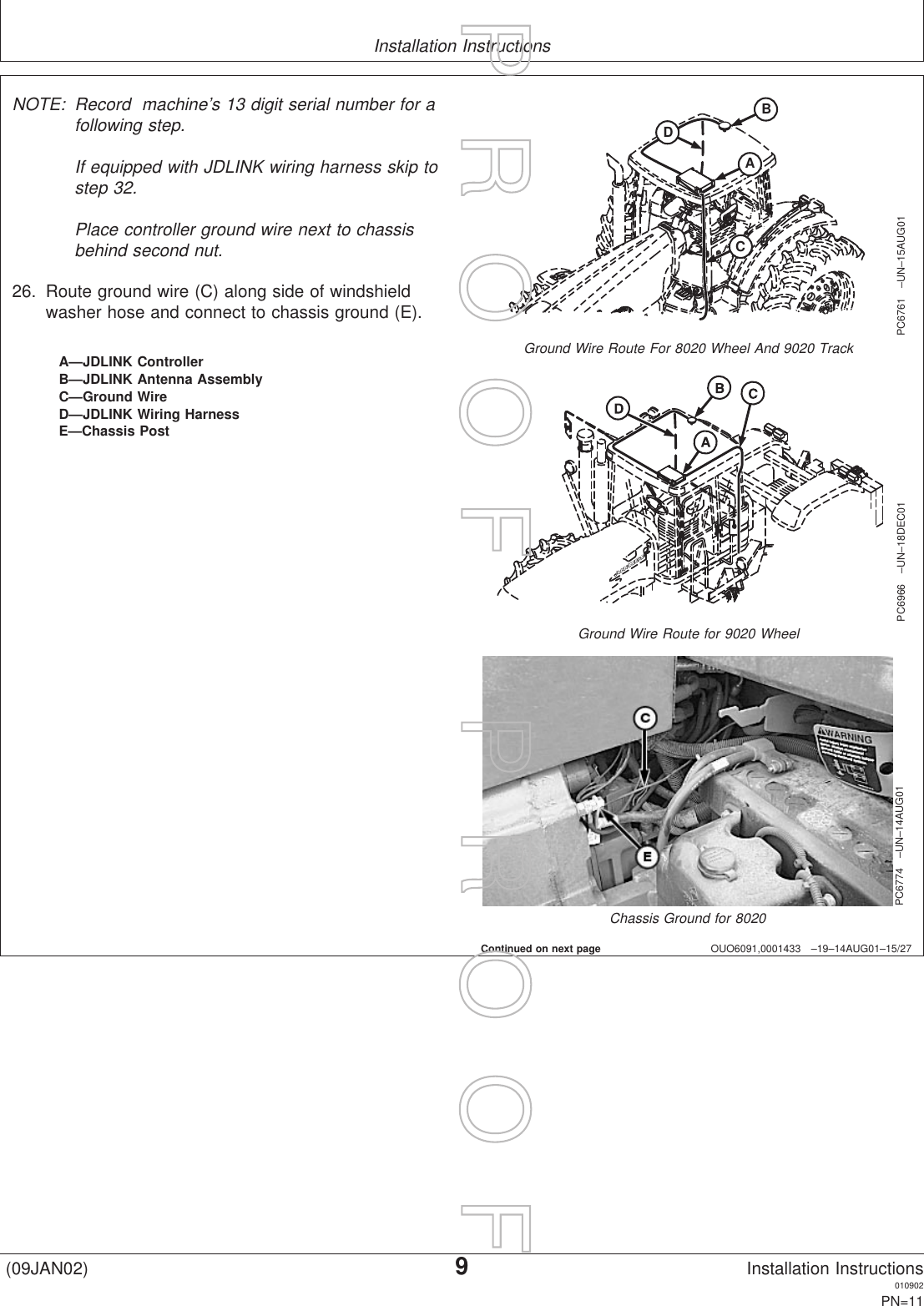 Installation InstructionsOUO6091,0001433 –19–14AUG01–15/27BACDPC6761 –UN–15AUG01Ground Wire Route For 8020 Wheel And 9020 TrackPC6966 –UN–18DEC01Ground Wire Route for 9020 WheelPC6774 –UN–14AUG01Chassis Ground for 8020A—JDLINK ControllerB—JDLINK Antenna AssemblyC—Ground WireD—JDLINK Wiring HarnessE—Chassis PostNOTE: Record machine’s 13 digit serial number for afollowing step.If equipped with JDLINK wiring harness skip tostep 32.Place controller ground wire next to chassisbehind second nut.26. Route ground wire (C) along side of windshieldwasher hose and connect to chassis ground (E).Continued on next page(09JAN02)9Installation Instructions010902PN=11P  R  O  O  F      P  R  O  O  F