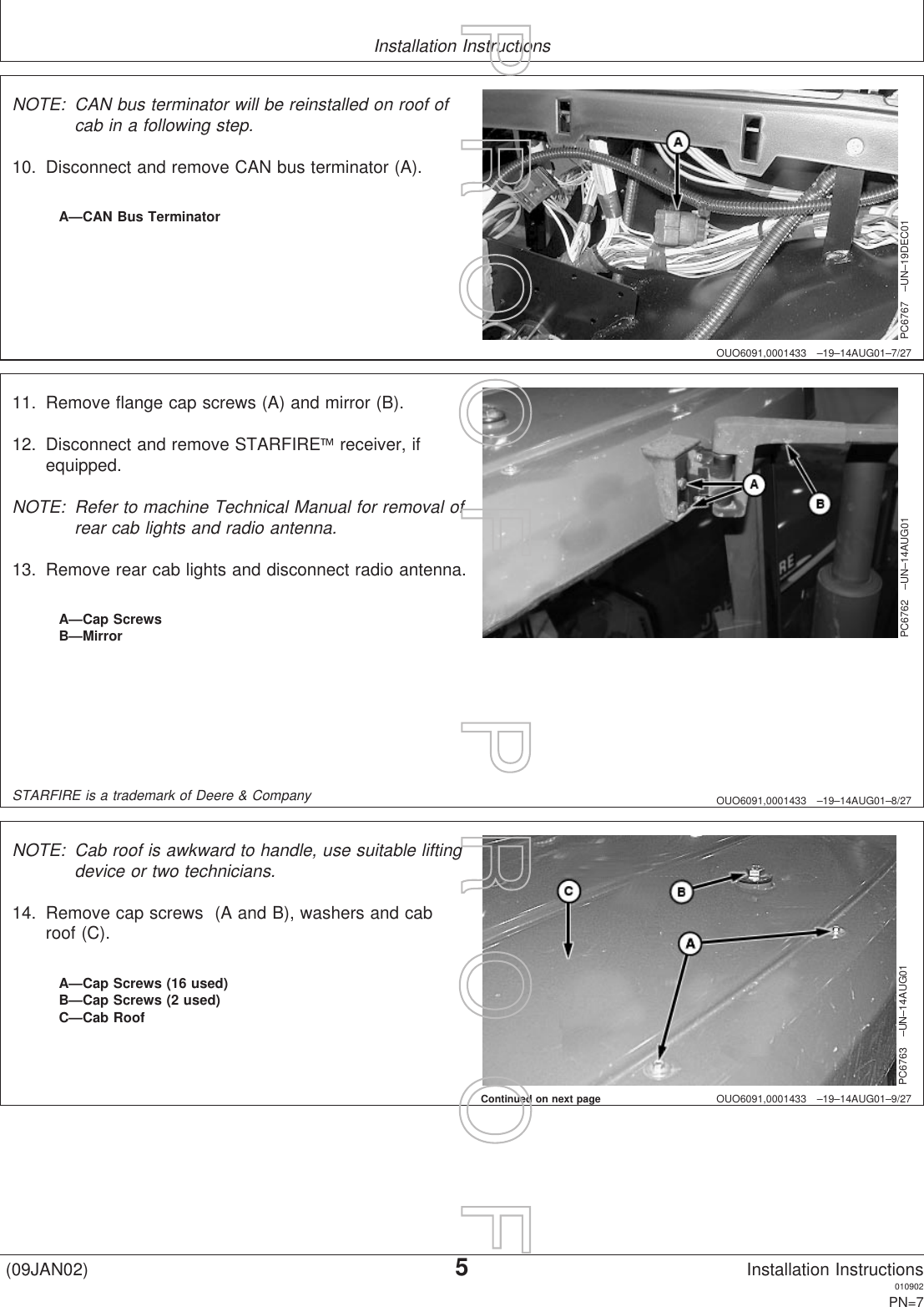 Installation InstructionsOUO6091,0001433 –19–14AUG01–7/27PC6767 –UN–19DEC01A—CAN Bus TerminatorNOTE: CAN bus terminator will be reinstalled on roof ofcab in a following step.10. Disconnect and remove CAN bus terminator (A).OUO6091,0001433 –19–14AUG01–8/27PC6762 –UN–14AUG01A—Cap ScrewsB—Mirror11. Remove flange cap screws (A) and mirror (B).12. Disconnect and remove STARFIREreceiver, ifequipped.NOTE: Refer to machine Technical Manual for removal ofrear cab lights and radio antenna.13. Remove rear cab lights and disconnect radio antenna.STARFIRE is a trademark of Deere &amp; CompanyOUO6091,0001433 –19–14AUG01–9/27PC6763 –UN–14AUG01A—Cap Screws (16 used)B—Cap Screws (2 used)C—Cab RoofNOTE: Cab roof is awkward to handle, use suitable liftingdevice or two technicians.14. Remove cap screws (A and B), washers and cabroof (C).Continued on next page(09JAN02)5Installation Instructions010902PN=7P  R  O  O  F      P  R  O  O  F