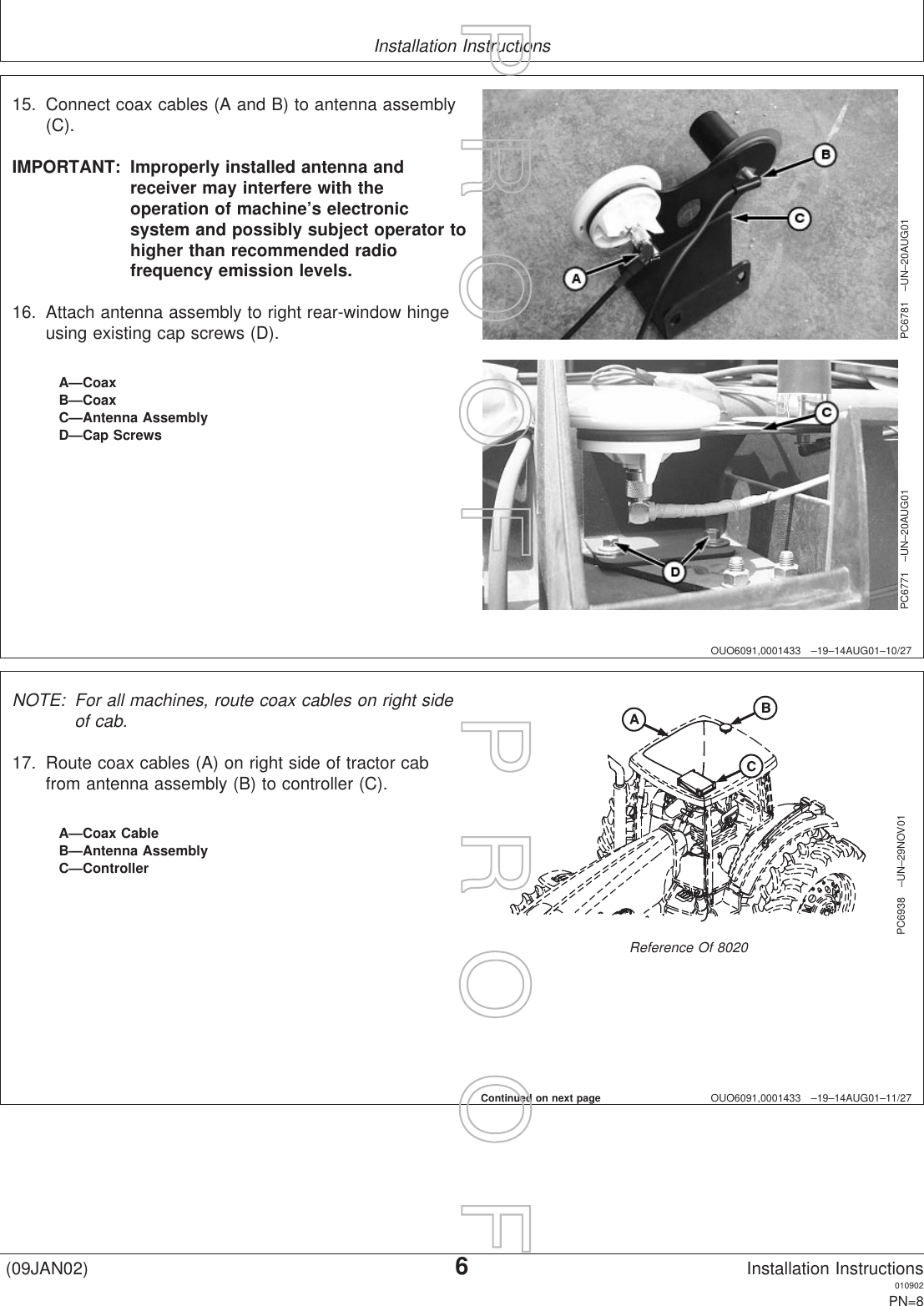 Installation InstructionsOUO6091,0001433 –19–14AUG01–10/27PC6781 –UN–20AUG01PC6771 –UN–20AUG01A—CoaxB—CoaxC—Antenna AssemblyD—Cap Screws15. Connect coax cables (A and B) to antenna assembly(C).IMPORTANT: Improperly installed antenna andreceiver may interfere with theoperation of machine’s electronicsystem and possibly subject operator tohigher than recommended radiofrequency emission levels.16. Attach antenna assembly to right rear-window hingeusing existing cap screws (D).OUO6091,0001433 –19–14AUG01–11/27PC6938 –UN–29NOV01Reference Of 8020A—Coax CableB—Antenna AssemblyC—ControllerNOTE: For all machines, route coax cables on right sideof cab.17. Route coax cables (A) on right side of tractor cabfrom antenna assembly (B) to controller (C).Continued on next page(09JAN02)6Installation Instructions010902PN=8P  R  O  O  F      P  R  O  O  F