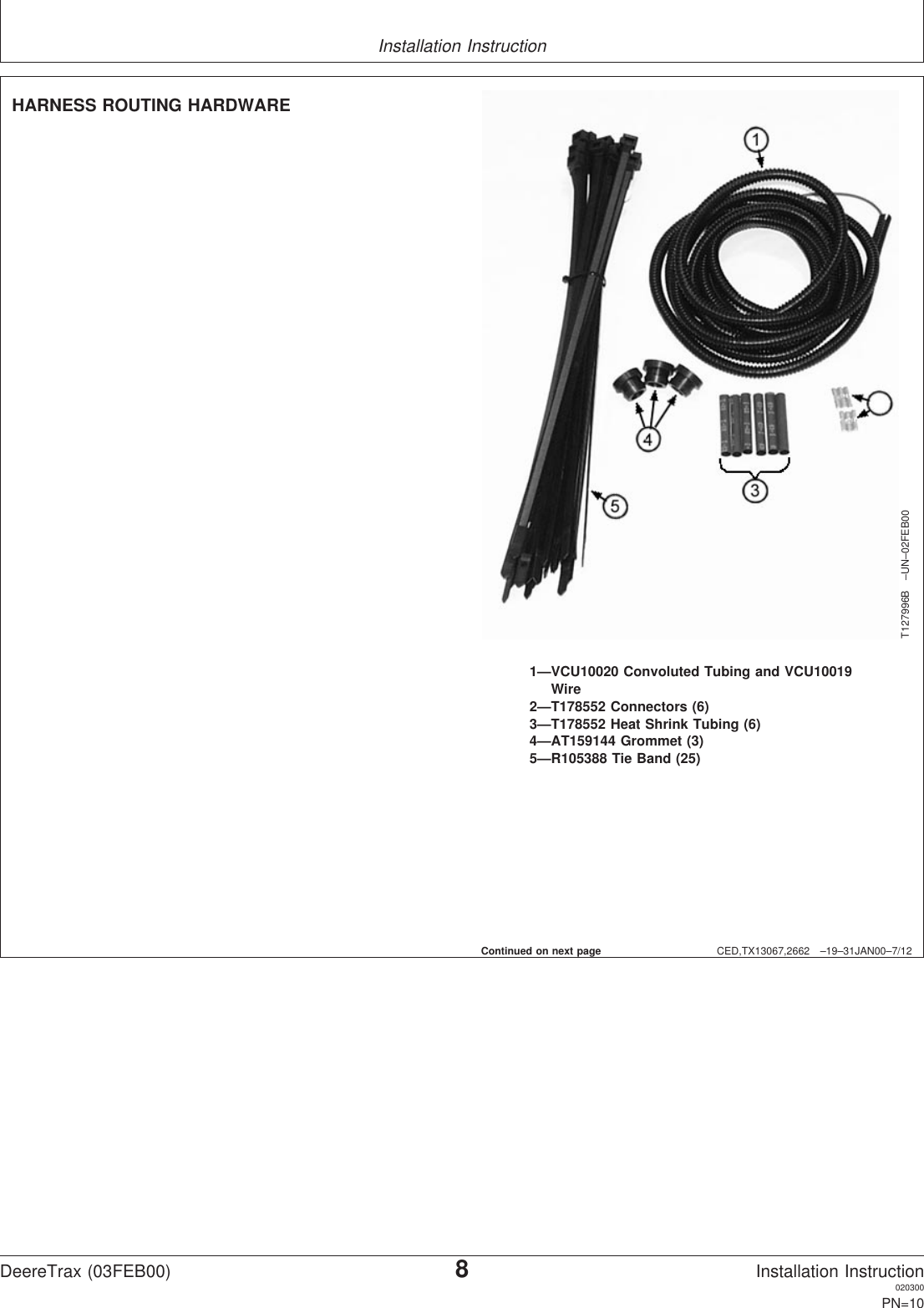 Installation InstructionCED,TX13067,2662 –19–31JAN00–7/12T127996B –UN–02FEB001—VCU10020 Convoluted Tubing and VCU10019Wire2—T178552 Connectors (6)3—T178552 Heat Shrink Tubing (6)4—AT159144 Grommet (3)5—R105388 Tie Band (25)HARNESS ROUTING HARDWAREContinued on next pageDeereTrax (03FEB00)8Installation Instruction020300PN=10