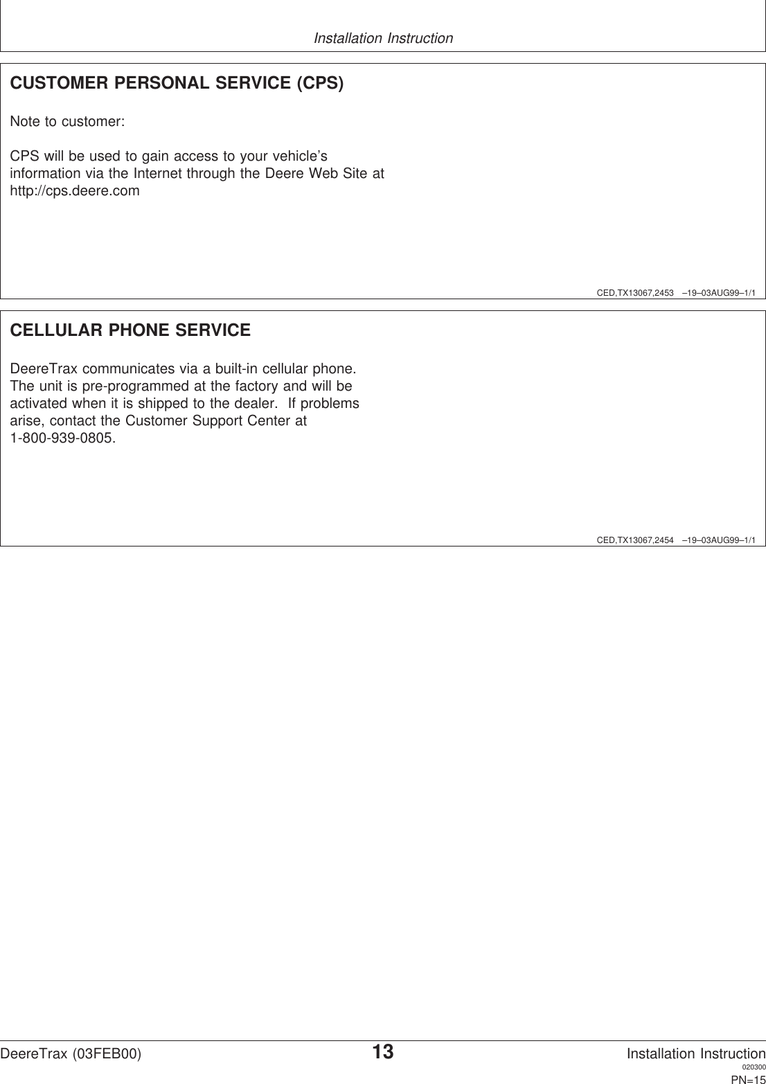 Installation InstructionCED,TX13067,2453 –19–03AUG99–1/1CUSTOMER PERSONAL SERVICE (CPS)Note to customer:CPS will be used to gain access to your vehicle’sinformation via the Internet through the Deere Web Site athttp://cps.deere.comCED,TX13067,2454 –19–03AUG99–1/1CELLULAR PHONE SERVICEDeereTrax communicates via a built-in cellular phone.The unit is pre-programmed at the factory and will beactivated when it is shipped to the dealer. If problemsarise, contact the Customer Support Center at1-800-939-0805.DeereTrax (03FEB00)13Installation Instruction020300PN=15