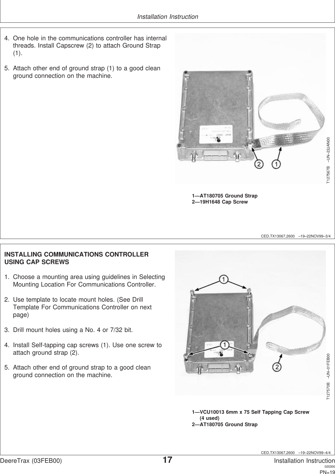 Installation InstructionCED,TX13067,2600 –19–22NOV99–3/4T127567B –UN–22JAN001—AT180705 Ground Strap2—19H1648 Cap Screw4. One hole in the communications controller has internalthreads. Install Capscrew (2) to attach Ground Strap(1).5. Attach other end of ground strap (1) to a good cleanground connection on the machine.CED,TX13067,2600 –19–22NOV99–4/4T127570B –UN–01FEB001—VCU10013 6mm x 75 Self Tapping Cap Screw(4 used)2—AT180705 Ground StrapINSTALLING COMMUNICATIONS CONTROLLERUSING CAP SCREWS1. Choose a mounting area using guidelines in SelectingMounting Location For Communications Controller.2. Use template to locate mount holes. (See DrillTemplate For Communications Controller on nextpage)3. Drill mount holes using a No. 4 or 7/32 bit.4. Install Self-tapping cap screws (1). Use one screw toattach ground strap (2).5. Attach other end of ground strap to a good cleanground connection on the machine.DeereTrax (03FEB00)17Installation Instruction020300PN=19