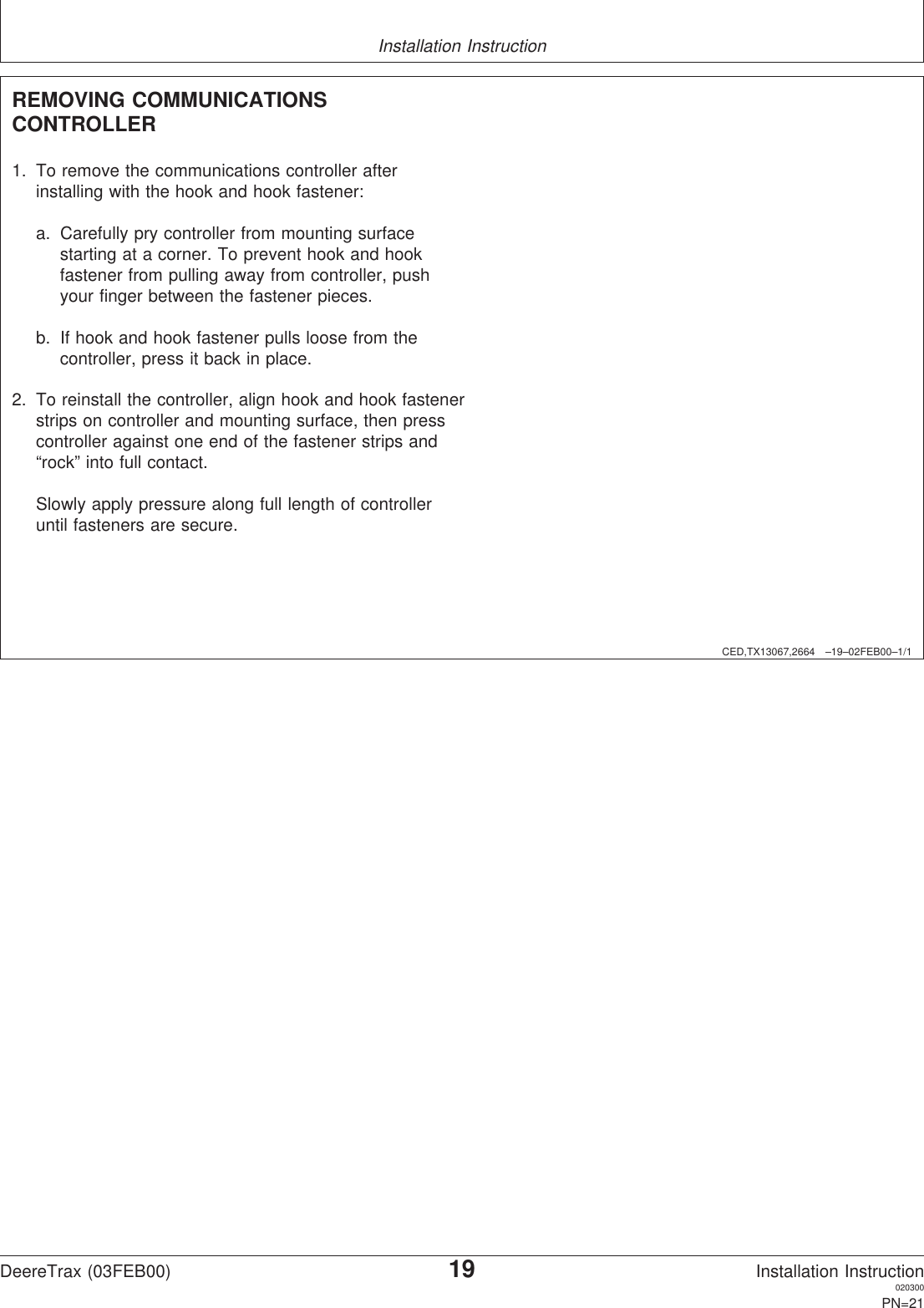 Installation InstructionCED,TX13067,2664 –19–02FEB00–1/1REMOVING COMMUNICATIONSCONTROLLER1. To remove the communications controller afterinstalling with the hook and hook fastener:a. Carefully pry controller from mounting surfacestarting at a corner. To prevent hook and hookfastener from pulling away from controller, pushyour finger between the fastener pieces.b. If hook and hook fastener pulls loose from thecontroller, press it back in place.2. To reinstall the controller, align hook and hook fastenerstrips on controller and mounting surface, then presscontroller against one end of the fastener strips and“rock” into full contact.Slowly apply pressure along full length of controlleruntil fasteners are secure.DeereTrax (03FEB00)19Installation Instruction020300PN=21