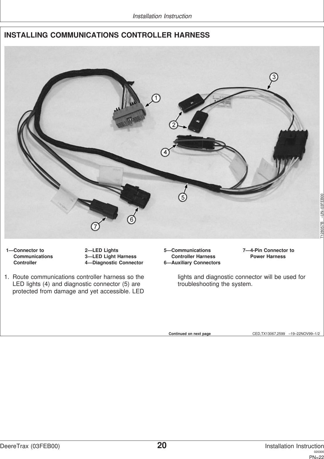 Installation InstructionCED,TX13067,2599 –19–22NOV99–1/2INSTALLING COMMUNICATIONS CONTROLLER HARNESST128057B –UN–03FEB001—Connector to 2—LED Lights 5—Communications 7—4-Pin Connector toCommunications 3—LED Light Harness Controller Harness Power HarnessController 4—Diagnostic Connector 6—Auxiliary Connectors1. Route communications controller harness so theLED lights (4) and diagnostic connector (5) areprotected from damage and yet accessible. LEDlights and diagnostic connector will be used fortroubleshooting the system.Continued on next pageDeereTrax (03FEB00)20Installation Instruction020300PN=22