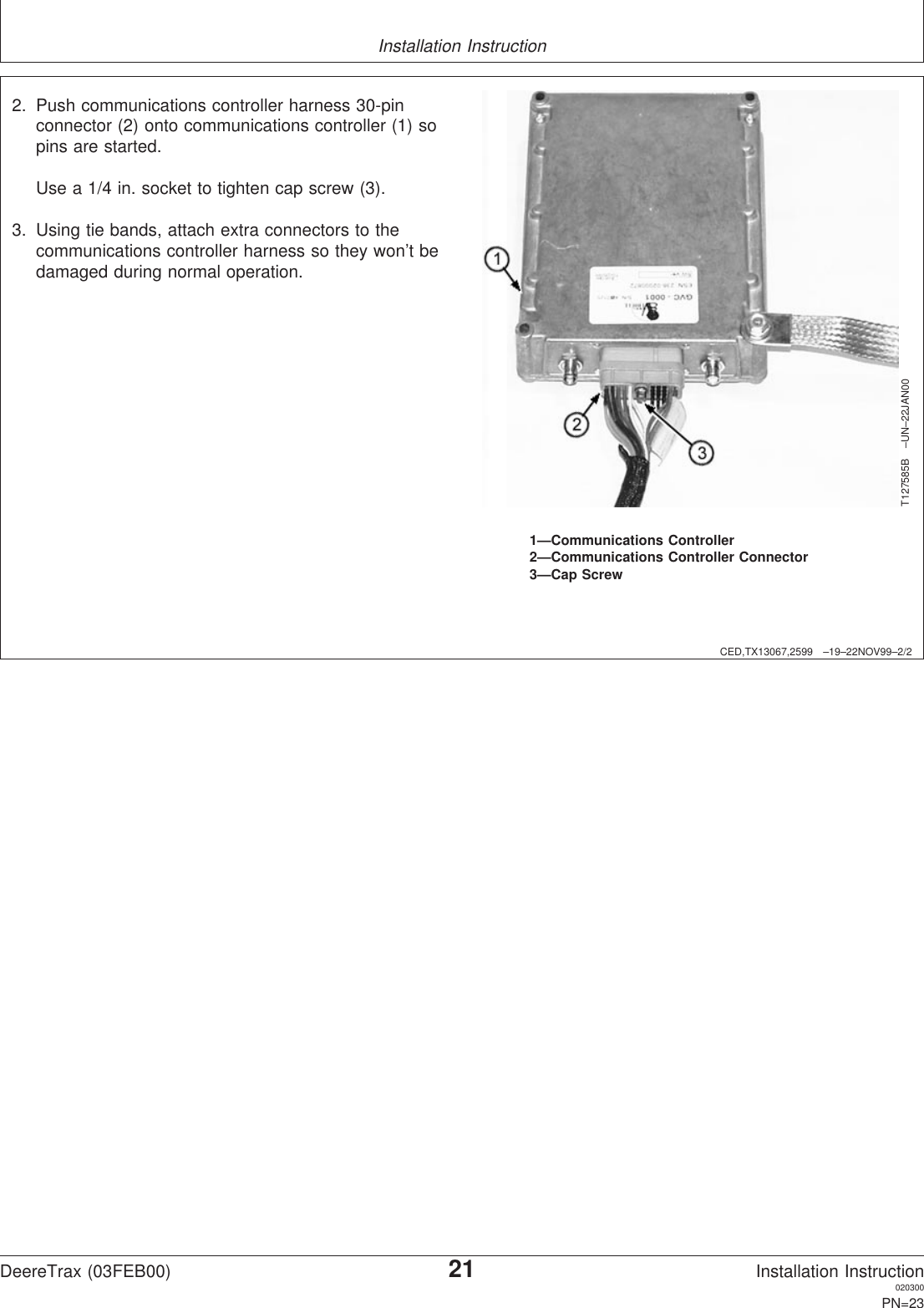 Installation InstructionCED,TX13067,2599 –19–22NOV99–2/2T127585B –UN–22JAN001—Communications Controller2—Communications Controller Connector3—Cap Screw2. Push communications controller harness 30-pinconnector (2) onto communications controller (1) sopins are started.Use a 1/4 in. socket to tighten cap screw (3).3. Using tie bands, attach extra connectors to thecommunications controller harness so they won’t bedamaged during normal operation.DeereTrax (03FEB00)21Installation Instruction020300PN=23