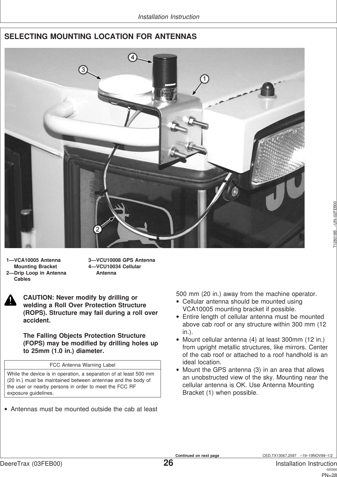 Installation InstructionCED,TX13067,2597 –19–19NOV99–1/2SELECTING MOUNTING LOCATION FOR ANTENNAST128018B –UN–02FEB001—VCA10005 Antenna 3—VCU10008 GPS AntennaMounting Bracket 4—VCU10034 Cellular2—Drip Loop in Antenna AntennaCablesCAUTION: Never modify by drilling orwelding a Roll Over Protection Structure(ROPS). Structure may fail during a roll overaccident.The Falling Objects Protection Structure(FOPS) may be modified by drilling holes upto 25mm (1.0 in.) diameter.FCC Antenna Warning LabelWhile the device is in operation, a separation of at least 500 mm(20 in.) must be maintained between antennae and the body ofthe user or nearby persons in order to meet the FCC RFexposure guidelines.•Antennas must be mounted outside the cab at least500 mm (20 in.) away from the machine operator.•Cellular antenna should be mounted usingVCA10005 mounting bracket if possible.•Entire length of cellular antenna must be mountedabove cab roof or any structure within 300 mm (12in.).•Mount cellular antenna (4) at least 300mm (12 in.)from upright metallic structures, like mirrors. Centerof the cab roof or attached to a roof handhold is anideal location.•Mount the GPS antenna (3) in an area that allowsan unobstructed view of the sky. Mounting near thecellular antenna is OK. Use Antenna MountingBracket (1) when possible.DeereTrax (03FEB00)26Installation Instruction020300PN=28Continued on next page