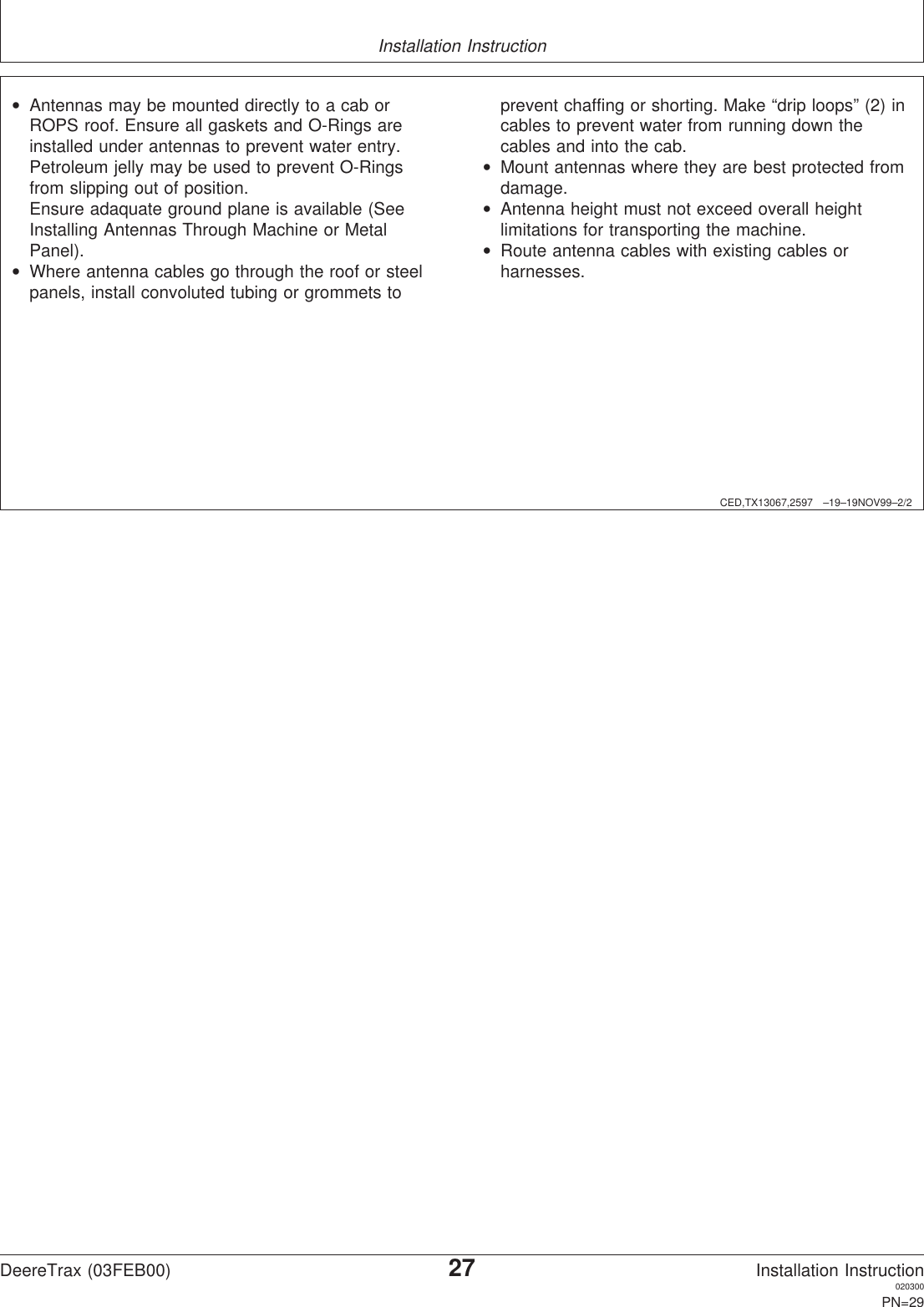 Installation InstructionCED,TX13067,2597 –19–19NOV99–2/2•Antennas may be mounted directly to a cab orROPS roof. Ensure all gaskets and O-Rings areinstalled under antennas to prevent water entry.Petroleum jelly may be used to prevent O-Ringsfrom slipping out of position.Ensure adaquate ground plane is available (SeeInstalling Antennas Through Machine or MetalPanel).•Where antenna cables go through the roof or steelpanels, install convoluted tubing or grommets toprevent chaffing or shorting. Make “drip loops” (2) incables to prevent water from running down thecables and into the cab.•Mount antennas where they are best protected fromdamage.•Antenna height must not exceed overall heightlimitations for transporting the machine.•Route antenna cables with existing cables orharnesses.DeereTrax (03FEB00)27Installation Instruction020300PN=29