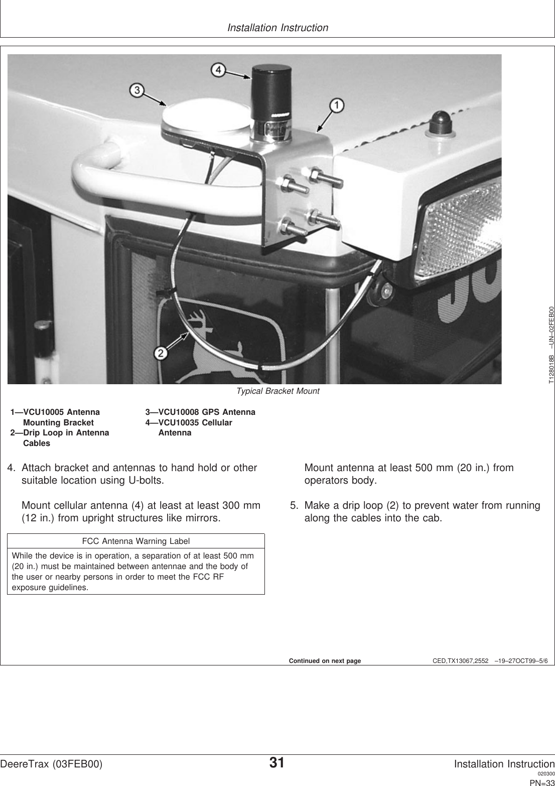 Installation InstructionCED,TX13067,2552 –19–27OCT99–5/6T128018B –UN–02FEB00Typical Bracket Mount1—VCU10005 Antenna 3—VCU10008 GPS AntennaMounting Bracket 4—VCU10035 Cellular2—Drip Loop in Antenna AntennaCables4. Attach bracket and antennas to hand hold or othersuitable location using U-bolts.Mount cellular antenna (4) at least at least 300 mm(12 in.) from upright structures like mirrors.FCC Antenna Warning LabelWhile the device is in operation, a separation of at least 500 mm(20 in.) must be maintained between antennae and the body ofthe user or nearby persons in order to meet the FCC RFexposure guidelines.Mount antenna at least 500 mm (20 in.) fromoperators body.5. Make a drip loop (2) to prevent water from runningalong the cables into the cab.Continued on next pageDeereTrax (03FEB00)31Installation Instruction020300PN=33